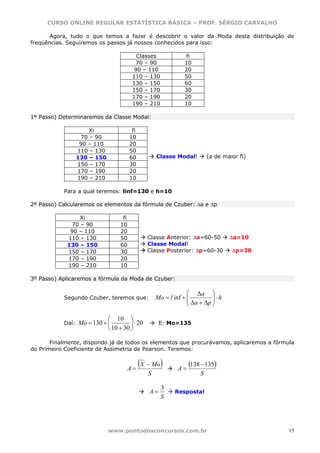 CURSO ONLINE REGULAR ESTATÍSTICA BÁSICA – PROF. SÉRGIO CARVALHO

      Agora, tudo o que temos a fazer é descobrir o valor da Moda desta distribuição de
freqüências. Seguiremos os passos já nossos conhecidos para isso:

                                        Classes                 fi
                                        70 – 90                10
                                       90 – 110                20
                                       110 – 130               50
                                       130 – 150               60
                                       150 – 170               30
                                       170 – 190               20
                                       190 – 210               10

1º Passo) Determinaremos da Classe Modal:

                   Xi                  fi
                70 – 90               10
                90 – 110              20
               110 – 130              50
               130 – 150              60           Classe Modal!          (a de maior fi)
               150 – 170              30
               170 – 190              20
               190 – 210              10

           Para a qual teremos: linf=130 e h=10

2º Passo) Calcularemos os elementos da fórmula de Czuber: Δa e Δp

                Xi               fi
             70 – 90            10
             90 – 110           20
            110 – 130           50             Classe Anterior: Δa=60-50          Δa=10
            130 – 150           60             Classe Modal!
            150 – 170           30             Classe Posterior: Δp=60-30          Δp=30
            170 – 190           20
            190 – 210           10

3º Passo) Aplicaremos a fórmula da Moda de Czuber:

                                                                ⎛ Δa ⎞
           Segundo Czuber, teremos que:            Mo = l inf + ⎜
                                                                ⎜ Δa + Δp ⎟ ⋅ h
                                                                          ⎟
                                                                ⎝         ⎠

                           ⎛ 10 ⎞
           Daí: Mo = 130 + ⎜         ⎟ ⋅ 20         E: Mo=135
                           ⎝ 10 + 30 ⎠

       Finalmente, dispondo já de todos os elementos que procurávamos, aplicaremos a fórmula
do Primeiro Coeficiente de Assimetria de Pearson. Teremos:


                                   A=
                                            (X − Mo)        A=
                                                                 (138 − 135)
                                               S                      S

                                                     3
                                               A=          Resposta!
                                                     S




                           www.pontodosconcursos.com.br                                     15
 
