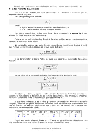 CURSO ONLINE REGULAR ESTATÍSTICA BÁSICA – PROF. SÉRGIO CARVALHO
# Índice Momento de Assimetria:

      Este é o quarto método pelo qual aprenderemos a determinar o valor do grau de
Assimetria de um conjunto.
      Será dado pela seguinte fórmula:

                                                        m3
                                                   A=
                                                        S3
      Onde:
                - m3 é o Terceiro Momento Centrado na Média Aritmética; e
                - S3 é o Desvio-Padrão, elevado à terceira potência.

      Para efeitos mnemônicos, lembraremos deste cálculo como sendo a Fórmula do 3, uma
vez que é o único algarismo que aparece nela.

       Trata-se de um índice cuja aplicação não é das mais rápidas. Vamos relembrar como se
calculam os elementos deste índice.

       No numerador, teremos m3, que é terceiro momento (ou momento de terceira ordem),
cuja fórmula aprendemos já nesta aula de hoje, e que é dado por:


                                                  ∑ (PM − X ) . fi
                                                              3

                                        m3      =
                                                         n

      E, no denominador, o Desvio-Padrão ao cubo, que poderá ser encontrado da seguinte
maneira:


                                                  ∑ (PM − X ) . fi ⎟
                                                                         3
                                          ⎛                    2   ⎞
                                          ⎜
                                       S =⎜
                                        3
                                                                     ⎟
                                          ⎜              n           ⎟
                                          ⎝                          ⎠

      Daí, teremos que a fórmula completa do Índice Momento de Assimetria será:

                                                 ∑ (PM − X ) . fi
                                                              3



                                       A=                n

                                                 ∑ (PM − X ) . fi ⎟
                                                                         3
                                            ⎛                 2   ⎞
                                            ⎜
                                            ⎜                        ⎟
                                            ⎜            n           ⎟
                                            ⎝                        ⎠

       Percebemos, portanto, que para encontrar o Índice Momento de Assimetria teríamos que
trabalhar o numerador e o denominador da fórmula isoladamente, para em seguida chegar ao
resultado. Exatamente como se fossem duas questões em uma só.

        O que pode acontecer, é de a prova já fornecer uma tabela de freqüências bastante
completa, de forma que já nos estivessem disponíveis todas as colunas que precisaríamos para
usar na fórmula. Por exemplo, suponhamos que o enunciado da questão nos fornecesse uma
distribuição nos moldes dessa abaixo:

       Classes      fi   PM    PM- X    (PM- X )2        (PM- X )2.fi        (PM- X )3   (PM- X )3.fi
          ...      ...   ...     ...       ...               ...                ...          ...
           Σ        n                                         E                               F

       Vejam que escolhi algumas letras (E e F) para os somatórios das colunas que nos
interessarão, somente para efeitos de desenvolvermos o raciocínio a seguir.


                               www.pontodosconcursos.com.br                                             16
 