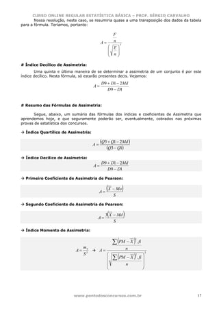 CURSO ONLINE REGULAR ESTATÍSTICA BÁSICA – PROF. SÉRGIO CARVALHO
       Nossa resolução, neste caso, se resumiria quase a uma transposição dos dados da tabela
para a fórmula. Teríamos, portanto:

                                                    F
                                           A=       n
                                                         3
                                                 ⎛ E⎞
                                                 ⎜  ⎟
                                                 ⎜ n⎟
                                                 ⎝  ⎠

# Índice Decílico de Assimetria:
       Uma quinta e última maneira de se determinar a assimetria de um conjunto é por este
índice decílico. Nesta fórmula, só estarão presentes decis. Vejamos:
                                           D9 + D1 − 2Md
                                      A=
                                              D9 − D1


# Resumo das Fórmulas de Assimetria:

      Segue, abaixo, um sumário das fórmulas dos índices e coeficientes de Assimetria que
aprendemos hoje, e que seguramente poderão ser, eventualmente, cobrados nas próximas
provas de estatística dos concursos.

  Índice Quartílico de Assimetria:


                                      A=
                                           (Q3 + Q1 − 2Md )
                                              (Q3 − Q1)
  Índice Decílico de Assimetria:
                                           D9 + D1 − 2Md
                                      A=
                                              D9 − D1

  Primeiro Coeficiente de Assimetria de Pearson:


                                           A=
                                                (X − Mo)
                                                    S

  Segundo Coeficiente de Assimetria de Pearson:


                                       A=
                                                (
                                                3 X − Md     )
                                                    S

  Índice Momento de Assimetria:


                                                    ∑ (PM − X ) . fi
                                                                     3


                                 m3                              n
                            A=             A=
                                                    ∑(               )
                                                                         3
                                 S3             ⎛                   ⎞2
                                                ⎜       PM − X . fi ⎟
                                                ⎜                   ⎟
                                                ⎜         n         ⎟
                                                ⎝                   ⎠




                           www.pontodosconcursos.com.br                                    17
 