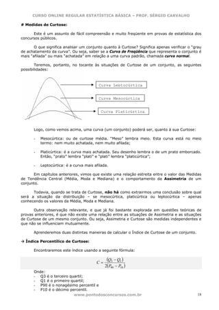 CURSO ONLINE REGULAR ESTATÍSTICA BÁSICA – PROF. SÉRGIO CARVALHO

# Medidas de Curtose:

      Este é um assunto de fácil compreensão e muito freqüente em provas de estatística dos
concursos públicos.

       O que significa analisar um conjunto quanto à Curtose? Significa apenas verificar o “grau
de achatamento da curva”. Ou seja, saber se a Curva de Freqüência que representa o conjunto é
mais “afilada” ou mais “achatada” em relação a uma curva padrão, chamada curva normal.

       Teremos, portanto, no tocante às situações de Curtose de um conjunto, as seguintes
possibilidades:



                                         Curva Leptocúrtica


                                         Curva Mesocúrtica


                                           Curva Platicúrtica



      Logo, como vemos acima, uma curva (um conjunto) poderá ser, quanto à sua Curtose:

      -   Mesocúrtica: ou de curtose média. “Meso” lembra meio. Esta curva está no meio
          termo: nem muito achatada, nem muito afilada;

      -   Platicúrtica: é a curva mais achatada. Seu desenho lembra o de um prato emborcado.
          Então, “prato” lembra “plati” e “plati” lembra “platicúrtica”;

      -   Leptocúrtica: é a curva mais afilada.

      Em capítulos anteriores, vimos que existe uma relação estreita entre o valor das Medidas
de Tendência Central (Média, Moda e Mediana) e o comportamento da Assimetria de um
conjunto.

      Todavia, quando se trata de Curtose, não há como extrairmos uma conclusão sobre qual
será a situação da distribuição – se mesocúrtica, platicúrtica ou leptocúrtica – apenas
conhecendo os valores da Média, Moda e Mediana.

      Outra observação relevante, e que já foi bastante explorada em questões teóricas de
provas anteriores, é que não existe uma relação entre as situações de Assimetria e as situações
de Curtose de um mesmo conjunto. Ou seja, Assimetria e Curtose são medidas independentes e
que não se influenciam mutuamente.

      Aprenderemos duas distintas maneiras de calcular o Índice de Curtose de um conjunto.

  Índice Percentílico de Curtose:

      Encontraremos este índice usando a seguinte fórmula:


                                        C=
                                              (Q3 − Q1 )
                                             2(P90 − P )
                                                      10
      Onde:
      - Q3 é o terceiro quartil;
      - Q1 é o primeiro quartil;
      - P90 é o nonagésimo percentil e
      - P10 é o décimo percentil.
                          www.pontodosconcursos.com.br                                        18
 