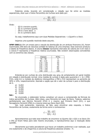 CURSO ONLINE REGULAR ESTATÍSTICA BÁSICA – PROF. SÉRGIO CARVALHO

      Podemos ainda, levando em consideração a relação que há entre as medidas
separatrizes, dizer que o Índice Percentílico de Curtose será dado por:


                                                 C=
                                                       (Q3 − Q1 )
                                                      2(D9 − D1 )

Onde:
        -   Q3   é   o   terceiro quartil;
        -   Q1   é   o   primeiro quartil;
        -   D9   é   o   nono decil; e
        -   D1   é   o   primeiro decil.

        Ou seja, trabalharemos aqui com duas Medidas Separatrizes – o Quartil e o Decil.

        Vejamos uma questão resolvida deste assunto.

AFRF-2002.1: Em um ensaio para o estudo da distribuição de um atributo financeiro (X), foram
examinados 200 itens de natureza contábil do balanço de uma empresa. Esse exercício produziu
a tabela de freqüência abaixo. A coluna Classes representa intervalos de valores de X em reais e
a coluna P representa a freqüência relativa acumulada. Não existem observações coincidentes
com os extremos das classes.

                                              Classes               P(%)
                                              70 – 90                 5
                                             90 – 110                15
                                             110 – 130               40
                                             130 – 150               70
                                             150 – 170               85
                                             170 – 190               95
                                             190 - 210               100

       Entende-se por curtose de uma distribuição seu grau de achatamento em geral medido
em relação à distribuição normal. Uma medida de curtose é dada pelo quociente k = Q / (P90-
P10), onde Q é a metade da distância interquartílica e P90 e P10 representam os percentis de
90% e 10%, respectivamente. Assinale a opção que dá o valor da curtose k para a distribuição
de X.
       a) 0,263
       b) 0,250
       c) 0,300
       d) 0,242
       e) 0,000
Sol.:
       No enunciado, o elaborador tentou complicar um pouco a compreensão da fórmula do
índice percentílico de Curtose. Além disso, usou Percentis em lugar de Decis. Todavia, sabemos
perfeitamente que Décimo Percentil (P10) é o mesmo que Primeiro Decil (D1), e que
Nonagésimo Percentil (P90) é a mesma coisa que Nono Decil (D9).
       Daí, tudo esclarecido. Usaremos, de fato, para encontrar esta resposta, o Índice
Percentílico de Curtose, exatamente da forma como o conhecemos:


                                                 C=
                                                       (Q3 − Q1 )
                                                      2(D9 − D1 )

      Aproveitaremos que todo esse trabalho de encontrar os Quartis (Q1 e Q3) e os Decis (D1
e D9) já foram feitos para este mesmo enunciado, e reproduziremos aqui a resolução desta
questão.

       Obviamente que todos perceberam que havia um trabalho preliminar a ser realizado, que
era exatamente o de chegarmos à coluna da freqüência absoluta simples – fi.

                                    www.pontodosconcursos.com.br                              19
 