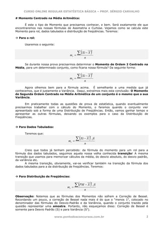 CURSO ONLINE REGULAR ESTATÍSTICA BÁSICA – PROF. SÉRGIO CARVALHO

# Momento Centrado na Média Aritmética:

      É este o tipo de Momento que precisamos conhecer, e bem. Será exatamente ele que
encontraremos nas nossas fórmulas de Assimetria e Curtose. Vejamos como se calcula este
Momento para rol, dados tabulados e distribuição de freqüências. Teremos:

  Para o rol:

      Usaremos o seguinte:


                                            ∑ (Xi − X )
                                                           r

                                     mr   =
                                                  n

      Se durante nossa prova precisarmos determinar o Momento de Ordem 2 Centrado na
Média, para um determinado conjunto, como ficaria nossa fórmula? Da seguinte forma:


                                            ∑ (Xi − X )
                                                           2

                                     m2   =
                                                  n

      Agora olhemos bem para a fórmula acima. É semelhante a uma medida que já
conhecemos, que é justamente a Variância. Daqui, extraímos mais esta conclusão: O Momento
de Segunda Ordem Centrado na Média Aritmética de um conjunto é o mesmo que a sua
Variância.

       Em praticamente todas as questões de prova de estatística, quando eventualmente
precisarmos trabalhar com o cálculo do Momento, o faremos quando o conjunto vier
apresentado sob a forma de uma Distribuição de Freqüências. Então, vamos ganhar tempo e
apresentar as outras fórmulas, deixando os exemplos para o caso da Distribuição de
Freqüências.


  Para Dados Tabulados:

      Teremos que:

                                           ∑ (Xi − X ) . fi
                                                       r

                                    mr   =
                                                  n

       Creio que todos já tenham percebido: da fórmula do momento para um rol para a
fórmula dos dados tabulados, seguimos aquela nossa velha conhecida transição! A mesma
transição que usamos para memorizar cálculos da média, do desvio absoluto, do desvio padrão,
da variância etc.
       A mesma transição, obviamente, vai-se verificar também na transição da fórmula dos
dados tabulados para a da distribuição de freqüências. Teremos:


  Para Distribuição de Freqüências:


                                           ∑ (PM − X ) . fi
                                                           r

                                    mr   =
                                                  n

Observação: Notemos que as fórmulas dos Momentos não sofrem a Correção de Bessel.
Recordando um pouco, a correção de Bessel nada mais é do que o “menos 1”, colocado no
denominador das fórmulas do Desvio-Padrão e da Variância, quando o conjunto trazido pela
questão representar uma amostra. Portanto, não esqueçamos disso: Correção de Bessel é
somente para Desvio Padrão (S) e para Variância (S2).

                           www.pontodosconcursos.com.br                                    2
 