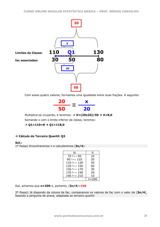 CURSO ONLINE REGULAR ESTATÍSTICA BÁSICA – PROF. SÉRGIO CARVALHO



                                           20




                                    X


Limites da Classe:     110           Q1                 130
fac associadas:          30             50                  80
                                    20




                                           50

      Com esses quatro valores, formamos uma igualdade entre duas frações. A seguinte:

                              20                   x
                              50                   20
      Multiplica-se cruzando, e teremos:     X=(20x20)/50    X=8,0
      Somando x com o limite inferior da classe, teremos:
         Q1=110+8      Q1=118,0



  Cálculo do Terceiro Quartil: Q3

Sol.:
1º Passo) Encontraremos n e calcularemos (3n/4):

                                         Xi            fi
                                     70 !--- 90       10
                                    90 !--- 110       20
                                    110 !--- 130      50
                                    130 !--- 150      60
                                    150 !--- 170      30
                                    170 !--- 190      20
                                    190 !--- 210      10
                                                    n=200

Daí, achamos que n=200 e, portanto, (3n/4)=150

2º Passo) Já dispondo da coluna da fac, comparamos os valores da fac com o valor de (3n/4),
fazendo a pergunta de praxe, adaptada ao terceiro quartil:




                           www.pontodosconcursos.com.br                                  21
 