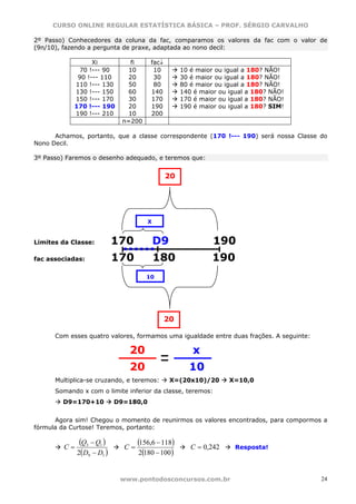 CURSO ONLINE REGULAR ESTATÍSTICA BÁSICA – PROF. SÉRGIO CARVALHO

2º Passo) Conhecedores da coluna da fac, comparamos os valores da fac com o valor de
(9n/10), fazendo a pergunta de praxe, adaptada ao nono decil:

                  Xi            fi     fac↓
             70 !--- 90        10       10         10 é maior ou igual a 180? NÃO!
             90 !--- 110       20       30         30 é maior ou igual a 180? NÃO!
            110 !--- 130       50       80         80 é maior ou igual a 180? NÃO!
            130 !--- 150       60      140         140 é maior ou igual a 180? NÃO!
            150 !--- 170       30      170         170 é maior ou igual a 180? NÃO!
            170 !--- 190       20      190         190 é maior ou igual a 180? SIM!
            190 !--- 210       10      200
                              n=200

      Achamos, portanto, que a classe correspondente (170 !--- 190) será nossa Classe do
Nono Decil.

3º Passo) Faremos o desenho adequado, e teremos que:


                                              20




                                       X


Limites da Classe:          170            D9                190
fac associadas:             170            180              190
                                      10




                                              20

      Com esses quatro valores, formamos uma igualdade entre duas frações. A seguinte:

                               20                     x
                               20                    10
      Multiplica-se cruzando, e teremos:        X=(20x10)/20      X=10,0
      Somando x com o limite inferior da classe, teremos:
        D9=170+10           D9=180,0


      Agora sim! Chegou o momento de reunirmos os valores encontrados, para compormos a
fórmula da Curtose! Teremos, portanto:


         C=
               (Q3 − Q1 )     C=
                                   (156,6 − 118)      C = 0,242    Resposta!
              2(D9 − D1 )           2(180 − 100)


                             www.pontodosconcursos.com.br                                24
 