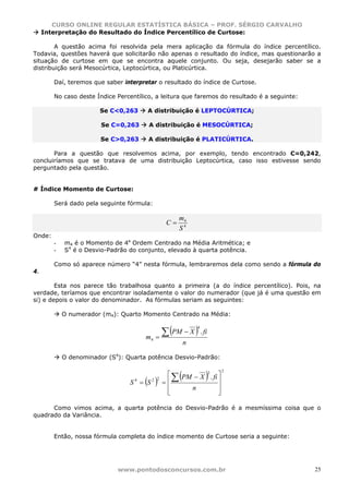 CURSO ONLINE REGULAR ESTATÍSTICA BÁSICA – PROF. SÉRGIO CARVALHO
     Interpretação do Resultado do Índice Percentílico de Curtose:

        A questão acima foi resolvida pela mera aplicação da fórmula do índice percentílico.
Todavia, questões haverá que solicitarão não apenas o resultado do índice, mas questionarão a
situação de curtose em que se encontra aquele conjunto. Ou seja, desejarão saber se a
distribuição será Mesocúrtica, Leptocúrtica, ou Platicúrtica.

        Daí, teremos que saber interpretar o resultado do índice de Curtose.

        No caso deste Índice Percentílico, a leitura que faremos do resultado é a seguinte:

                        Se C<0,263     A distribuição é LEPTOCÚRTICA;

                        Se C=0,263      A distribuição é MESOCÚRTICA;

                        Se C>0,263      A distribuição é PLATICÚRTICA.

       Para a questão que resolvemos acima, por exemplo, tendo encontrado C=0,242,
concluiríamos que se tratava de uma distribuição Leptocúrtica, caso isso estivesse sendo
perguntado pela questão.


# Índice Momento de Curtose:

        Será dado pela seguinte fórmula:

                                                      m4
                                                 C=
                                                      S4
Onde:
        -   m4 é o Momento de 4a Ordem Centrado na Média Aritmética; e
        -   S4 é o Desvio-Padrão do conjunto, elevado à quarta potência.

        Como só aparece número “4” nesta fórmula, lembraremos dela como sendo a fórmula do
4.

        Esta nos parece tão trabalhosa quanto a primeira (a do índice percentílico). Pois, na
verdade, teríamos que encontrar isoladamente o valor do numerador (que já é uma questão em
si) e depois o valor do denominador. As fórmulas seriam as seguintes:

            O numerador (m4): Quarto Momento Centrado na Média:


                                              ∑ (PM − X ) . fi
                                                              4

                                       m4   =
                                                          n

            O denominador (S4): Quarta potência Desvio-Padrão:


                                                      (           )
                                                                      2
                                                 ⎡
                                                   ∑ PM − X . fi ⎤
                                                            2

                                 S4 = S( )2 2
                                                =⎢               ⎥
                                                 ⎢     n         ⎥
                                                 ⎣               ⎦

      Como vimos acima, a quarta potência do Desvio-Padrão é a mesmíssima coisa que o
quadrado da Variância.


        Então, nossa fórmula completa do índice momento de Curtose seria a seguinte:




                             www.pontodosconcursos.com.br                                     25
 