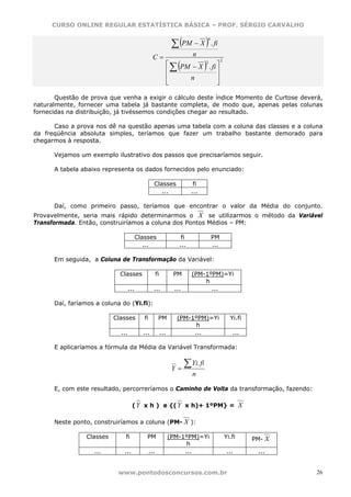 CURSO ONLINE REGULAR ESTATÍSTICA BÁSICA – PROF. SÉRGIO CARVALHO


                                                                   ∑ (PM − X ) . fi
                                                                                         4



                                                  C=                         n
                                                                     (               )
                                                                                                   2
                                                                  ⎡
                                                                    ∑ PM − X . fi ⎤
                                                                             2

                                                                  ⎢               ⎥
                                                                  ⎢     n         ⎥
                                                                  ⎣               ⎦

       Questão de prova que venha a exigir o cálculo deste índice Momento de Curtose deverá,
naturalmente, fornecer uma tabela já bastante completa, de modo que, apenas pelas colunas
fornecidas na distribuição, já tivéssemos condições chegar ao resultado.

      Caso a prova nos dê na questão apenas uma tabela com a coluna das classes e a coluna
da freqüência absoluta simples, teríamos que fazer um trabalho bastante demorado para
chegarmos à resposta.

      Vejamos um exemplo ilustrativo dos passos que precisaríamos seguir.

      A tabela abaixo representa os dados fornecidos pelo enunciado:

                                                   Classes                   fi
                                                      ...                   ...

      Daí, como primeiro passo, teríamos que encontrar o valor da Média do conjunto.
Provavelmente, seria mais rápido determinarmos o X se utilizarmos o método da Variável
Transformada. Então, construiríamos a coluna dos Pontos Médios – PM:

                                         Classes                       fi                    PM
                                            ...                       ...                    ...

      Em seguida, a Coluna de Transformação da Variável:

                             Classes                   fi           PM       (PM-1ºPM)=Yi
                                                                                 h
                                   ...             ...              ...            ...

      Daí, faríamos a coluna do (Yi.fi):

                           Classes          fi          PM           (PM-1ºPM)=Yi                        Yi.fi
                                                                           h
                             ...           ...              ...           ...                             ...

      E aplicaríamos a fórmula da Média da Variável Transformada:


                                                                   Y=
                                                                          ∑ Yi. fi
                                                                             n

      E, com este resultado, percorreríamos o Caminho de Volta da transformação, fazendo:

                                    ( Y x h ) e {( Y x h)+ 1ºPM} =                                             X

      Neste ponto, construiríamos a coluna (PM- X ):

                 Classes       fi            PM                   (PM-1ºPM)=Yi                         Yi.fi       PM- X
                                                                        h
                   ...        ...                ...                   ...                              ...         ...


                            www.pontodosconcursos.com.br                                                                   26
 