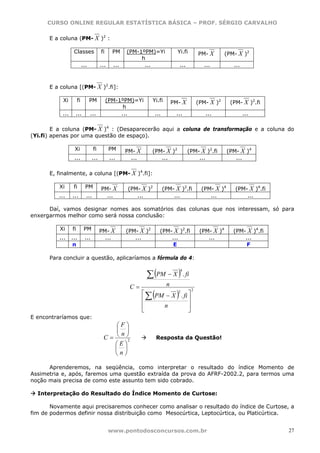 CURSO ONLINE REGULAR ESTATÍSTICA BÁSICA – PROF. SÉRGIO CARVALHO

      E a coluna (PM- X )2 :

                  Classes               fi     PM     (PM-1ºPM)=Yi              Yi.fi          PM- X        (PM- X )2
                                                           h
                           ...          ...     ...         ...                     ...          ...           ...



      E a coluna [(PM- X )2.fi]:

            Xi        fi         PM          (PM-1ºPM)=Yi         Yi.fi       PM- X            (PM- X )2      (PM- X )2.fi
                                                   h
           ...     ...           ...              ...              ...         ...                ...                ...

        E a coluna (PM- X )4 : (Desaparecerão aqui a coluna de transformação e a coluna do
(Yi.fi) apenas por uma questão de espaço).

                  Xi               fi         PM      PM- X       (PM- X )2               (PM- X )2.fi      (PM- X )4
                  ...             ...         ...       ...          ...                      ...              ...

      E, finalmente, a coluna [(PM- X )4.fi]:

          Xi      fi         PM         PM- X         (PM- X )2          (PM- X )2.fi           (PM- X )4       (PM- X )4.fi
          ...    ...         ...          ...            ...                 ...                   ...              ...

      Daí, vamos designar nomes aos somatórios das colunas que nos interessam, só para
enxergarmos melhor como será nossa conclusão:

          Xi     fi         PM          PM- X         (PM- X )2        (PM- X )2.fi             (PM- X )4      (PM- X )4.fi
          ...    ...        ...           ...            ...               ...                     ...             ...
                  n                                                         E                                       F

      Para concluir a questão, aplicaríamos a fórmula do 4:


                                                               ∑ (PM − X ) . fi
                                                                                    4



                                                       C=                 n
                                                                  (             )
                                                                                           2
                                                              ⎡
                                                                ∑ PM − X . fi ⎤
                                                                         2

                                                              ⎢               ⎥
                                                              ⎢     n         ⎥
                                                              ⎣               ⎦
E encontraríamos que:
                                              ⎛F⎞
                                              ⎜ ⎟
                                         C = ⎝ ⎠2
                                               n
                                                                      Resposta da Questão!
                                             ⎛E⎞
                                             ⎜ ⎟
                                             ⎝n⎠

      Aprenderemos, na seqüência, como interpretar o resultado do índice Momento de
Assimetria e, após, faremos uma questão extraída da prova do AFRF-2002.2, para termos uma
noção mais precisa de como este assunto tem sido cobrado.

  Interpretação do Resultado do Índice Momento de Curtose:

       Novamente aqui precisaremos conhecer como analisar o resultado do índice de Curtose, a
fim de podermos definir nossa distribuição como Mesocúrtica, Leptocúrtica, ou Platicúrtica.


                                              www.pontodosconcursos.com.br                                                     27
 