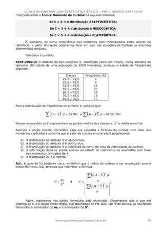 CURSO ONLINE REGULAR ESTATÍSTICA BÁSICA – PROF. SÉRGIO CARVALHO
Interpretaremos o Índice Momento de Curtose da seguinte maneira:

                        Se C > 3      A distribuição é LEPTOCÚRTICA;

                        Se C = 3       A distribuição é MESOCÚRTICA;

                        Se C < 3       A distribuição é PLATICÚRTICA.

       É, portanto, de suma importância que tenhamos bem memorizados estes valores de
referência, a partir dos quais poderemos dizer em qual das situações de Curtose se encontra
determinado conjunto.

        Passemos à questão.

AFRF-2002-2: O atributo do tipo contínuo X, observado como um inteiro, numa amostra de
tamanho 100 obtida de uma população de 1000 indivíduos, produziu a tabela de freqüências
seguinte:

                                      Classes          Freqüência (fi)
                                    29,5 – 39,5              4
                                    39,5 – 49,5              8
                                    49,5 – 59,5             14
                                    59,5 – 69,5             20
                                    69,5 – 79,5             26
                                    79,5 – 89,5             18
                                    89,5 – 99,5             10

Para a distribuição de freqüências do atributo X, sabe-se que:


                     ∑ (Xi − X ) . fi = 24.500        ∑ (Xi − X ) . fi = 14.682.500
                                2                                4
                                                  e


Nessas expressões os Xi representam os pontos médios das classes e X a média amostral.

Assinale a opção correta. Considere para sua resposta a fórmula da curtose com base nos
momentos centrados e suponha que o valor de curtose encontrado é populacional.

   a) A distribuição do atributo X é leptocúrtica.
   b) A distribuição do atributo X é platicúrtica.
   c) A distribuição do atributo X é indefinida do ponto de vista da intensidade da curtose.
   d) A informação dada se presta apenas ao cálculo do coeficiente de assimetria com base
      nos momentos centrados de X.
   e) A distribuição de X é normal.

Sol.: A questão foi bastante clara, ao definir que o índice de curtose a ser empregado será o
índice Momento. Daí, teremos que relembrar a fórmula:


                                                         ∑ (PM − X ) . fi
                                                                         4


                                m4                               n
                           C=                    C=
                                S4
                                                           (         )
                                                                             2
                                                       ⎡
                                                         ∑ PM − X . fi ⎤
                                                                  2

                                                       ⎢               ⎥
                                                       ⎢     n         ⎥
                                                       ⎣               ⎦

       Agora, reparemos nos dados fornecidos pelo enunciado. Observemos que o que ele
chamou de Xi é o nosso Ponto Médio, que chamamos de PM. Daí, não resta dúvida: já nos foram
fornecidos o numerador do m4 e o numerador do S4.



                              www.pontodosconcursos.com.br                                 28
 