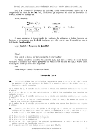 CURSO ONLINE REGULAR ESTATÍSTICA BÁSICA – PROF. SÉRGIO CARVALHO

      Ora, o n – número de elementos do conjunto – será obtido somando a coluna da fi. E
chegaremos ao valor de n=100. Daí, concluímos: já dispomos de todos os elementos da
fórmula. Resta-nos transpô-los.

      Assim, teremos:


                      ∑ (PM − X ) . fi
                                     4
                                                  14.682.500
                C=           n                 C=     100           C = 2,44
                        (        )
                                         2                   2
                     ⎡                            ⎡ 24.500 ⎤
                       ∑ PM − X . fi ⎤
                                2

                     ⎢               ⎥            ⎢ 100 ⎥
                                                  ⎣        ⎦
                     ⎢     n         ⎥
                     ⎣               ⎦

        E agora passamos à interpretação do resultado. Se utilizamos o índice Momento de
Curtose, e encontramos que C=2,44 (portanto, um valor menor que 3) concluímos que a
distribuição é platicúrtica!

      Logo: Opção b      Resposta da Questão!




      É isso!
      Esta aula já se tornou por demais repleta de informações!
       Foi nosso penúltimo encontro! Na próxima aula, que será a última do nosso Curso,
resolverei as questões que ficarão pendentes de nosso dever de casa de hoje, e falarei sobre
mais alguma coisa que tenha sido esquecida.
      Ok?
      Forte abraço a todos! E fiquem com Deus!


                                         Dever de Casa

84.   (AFPS-2002/ESAF) Uma estatística importante para o cálculo do coeficiente
   de assimetria de um conjunto de dados é o momento central de ordem três μ3 .
   Assinale a opção correta.

a) O valor de μ3 é obtido calculando-se a        média dos desvios absolutos em relação
à média.
b) O valor de μ3 é obtido calculando-se          a média dos quadrados dos desvios em
relação à média.
c) O valor de μ3 é obtido calculando-se a        média dos desvios positivos em relação
à média.
d) O valor de μ3 é obtido subtraindo-se          o cubo da média da massa de dados da
  média dos cubos das observações.
e) O valor de μ3 é obtido calculando-se a        média dos cubos dos desvios em relação
à média.

85.   (TCU-93) Os montantes de venda a um grupo de clientes de um supermercado
   forneceram os seguintes sumários: média aritmética = $1,20 , mediana = $0,53
   e moda = $0,25. Com base nestas informações, assinale a opção correta:

a) A distribuição é assimétrica à direita.
b) A distribuição é assimétrica à esquerda.
c) A distribuição é simétrica.
d) Entre os três indicadores de posição apresentados, a média aritmética é a
   melhor medida de tendência central.
e) O segundo quartil dos dados acima é dado por $0,25.

                            www.pontodosconcursos.com.br                                  29
 