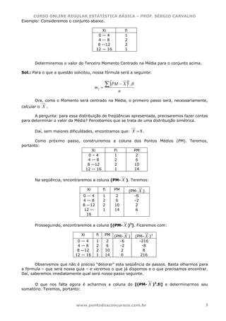 CURSO ONLINE REGULAR ESTATÍSTICA BÁSICA – PROF. SÉRGIO CARVALHO
Exemplo: Consideremos o conjunto abaixo.

                                            Xi             fi
                                          0 -- 4           1
                                          4 -- 8           2
                                          8 --12           2
                                         12 -- 16          1


       Determinemos o valor do Terceiro Momento Centrado na Média para o conjunto acima.

Sol.: Para o que a questão solicitou, nossa fórmula será a seguinte:


                                                ∑ (PM − X ) . fi
                                                                3

                                         m3   =
                                                       n

       Ora, como o Momento será centrado na Média, o primeiro passo será, necessariamente,
calcular o   X.

       A pergunta: para essa distribuição de freqüências apresentada, precisaremos fazer contas
para determinar o valor da Média? Percebamos que se trata de uma distribuição simétrica.

       Daí, sem maiores dificuldades, encontramos que: X = 8 .

       Como próximo passo, construiremos a coluna dos Pontos Médios (PM). Teremos,
portanto:
                               Xi        Fi       PM
                             0–4         1         2
                             4 -- 8      2         6
                             8 --12      2        10
                            12 -- 16     1        14

       Na seqüência, encontraremos a coluna (PM- X ). Teremos:

                                    Xi         fi    PM         (PM- X )
                               0 -- 4          1     2             -6
                               4 -- 8          2     6             -2
                               8 --12          2     10             2
                                12 --          1     14             6
                                 16

       Prosseguindo, encontraremos a coluna [(PM- X )3]. Ficaremos com:

                               Xi        fi     PM   (PM- X )       (PM- X )3
                             0 -- 4      1      2       -6            -216
                             4 -- 8      2      6       -2              -8
                             8 --12      2      10       2               8
                            12 -- 16     1      14       6             216

       Observemos que não é preciso “decorar” esta seqüência de passos. Basta olharmos para
a fórmula – que será nossa guia – e veremos o que já dispomos e o que precisamos encontrar.
Daí, saberemos imediatamente qual será nosso passo seguinte.

      O que nos falta agora é acharmos a coluna do [(PM- X )3.fi] e determinarmos seu
somatório. Teremos, portanto:



                            www.pontodosconcursos.com.br                                      3
 