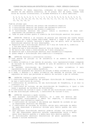 CURSO ONLINE REGULAR ESTATÍSTICA BÁSICA – PROF. SÉRGIO CARVALHO

86.   (AFTN-98) Os dados seguintes, ordenados do menor para o maior, foram
   obtidos de uma amostra aleatória, de 50 preços (Xi) de ações, tomada numa
   bolsa de valores internacional. A unidade monetária é o dólar americano.

    4, 5, 5, 6, 6, 6, 6, 7, 7, 7, 7, 7, 7, 8, 8, 8, 8, 8, 8, 8, 8, 8, 9, 9, 9,
    9, 9, 9, 10, 10, 10, 10, 10, 10, 10, 10, 11, 11, 12, 12, 13, 13,14, 15, 15,
    15, 16, 16, 18, 23

Pode-se afirmar que:
a) a distribuição amostral dos preços tem assimetria negativa
b) a distribuição amostral dos preços tem assimetria positiva
c) a distribuição amostral dos preços é simétrica
d) A distribuição amostral dos preços indica a existência de duas sub-
    populações com assimetria negativa
e) nada se pode afirmar quanto à simetria da distribuição amostral dos preços

87.   (AFTN-98) Pede-se a um conjunto de pessoas que executem uma tarefa manual
   específica que exige alguma habilidade. Mede-se o tempo T que cada uma leva
   para executar a tarefa. Assinale a opção que, em geral, mais se aproxima da
   distribuição amostral de tais observações.
 a) Espera-se que a distribuição amostral de T seja em forma de U, simétrica
    e com duas modas nos extremos.
 b) Espera-se que a distribuição amostral seja em forma de sino.
 c) Na maioria das vezes a distribuição de T será retangular.
 d) Espera-se que a distribuição amostral seja assimétrica à esquerda.
 e) Quase sempre a distribuição será simétrica e triangular.

88.    (AFTN-94) Assinale a alternativa correta:
a) Toda medida de posição ou de assimetria é um momento de uma variável
    aleatória.
b) A média aritmética é uma medida de posição, cuja representatividade independe
    da variação da variável, mas depende do grau de assimetria da distribuição de
    freqüência.
c) Em    qualquer  distribuição   de  freqüência,   a  média   aritmética  é  mais
    representativa do que a média harmônica.
d) A soma dos quadrados dos resíduos em relação à média aritmética é nula.
e) A moda, a mediana e a média aritmética são medidas de posição com valores
    expressos em reais que pertencem ao domínio da variável a que se referem.

89.   (AFTN-94) Indique a opção correta:
a) O coeficiente de assimetria, em qualquer distribuição de freqüência, é menor
   do que o coeficiente de curtose.
b) O coeficiente de assimetria, em uma distribuição de freqüência, é um real no
   intervalo [-3, 3].
c) O coeficiente de curtose, em uma distribuição de freqüência, é igual a três
   vezes o quadrado da variância da distribuição.
d) O coeficiente de curtose é igual a três em uma distribuição normal padrão.
e) Em uma distribuição simétrica, o coeficiente de curtose é nulo.

90.   (AFTN-98) Assinale a opção correta.
a) Para qualquer distribuição amostral, se a soma dos desvios das
    observações relativamente à média for negativa, a distribuição
    amostral terá assimetria negativa.
b) O coeficiente de variação é uma medida que depende da unidade em que
    as observações amostrais são medidas.
c) O coeficiente de variação do atributo obtido pela subtração da média
    de cada observação e posterior divisão pelo desvio padrão não está
    definido.
d) Para qualquer distribuição amostral pode-se afirmar com certeza que
    95% das observações amostrais estarão compreendidas entre a média
    menos dois desvios padrões e a média mais dois desvios padrões.
e) As distribuições amostrais mesocúrticas em geral apresentam cauda
    pesada e curtose excessiva.


                        www.pontodosconcursos.com.br                              30
 