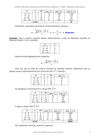 CURSO ONLINE REGULAR ESTATÍSTICA BÁSICA – PROF. SÉRGIO CARVALHO

                   Xi            fi    PM          (PM- X )     (PM- X )3            (PM- X )3.fi
                 0 -- 4          1     2              -6          -216                  -216
                 4 -- 8          2     6              -2            -8                   -16
                 8 --12          2     10              2             8                    16
                12 -- 16         1     14              6           216                   216
                                n=6                                                       0

      Finalmente, aplicando a fórmula do Terceiro Momento, teremos:


                                  ∑ (PM − X ) . fi
                                                   3
                                                                        0
                           m3   =                             m3 =        =0        Resposta!
                                         n                              6

Exemplo: Para o mesmo conjunto abaixo, determinemos o valor do Momento Centrado na
Média de Ordem 4. Eis o conjunto:

                                               Xi              fi
                                             0 -- 4            1
                                             4 -- 8            2
                                             8 --12            2
                                            12 -- 16           1

      Nossa fórmula adaptada seria a seguinte:


                                                ∑ (PM − X ) . fi
                                                                    4

                                        m4    =
                                                          n

      Uma vez que se trata do mesmo conjunto do exemplo anterior, saltaremos aqui os
passos iniciais e apresentaremos já a coluna do (PM- X ). Teremos:

                                 Xi           fi        PM               (PM- X )
                             0 -- 4           1         2                   -6
                             4 -- 8           2         6                   -2
                             8 --12           2         10                   2
                            12 -- 16          1         14                   6

      Na seqüência, encontraremos a coluna (PM- X )4:

                                Xi      fi     PM      (PM- X )           (PM- X )4
                            0-4         1      2          -6                1296
                            4–8         2      6          -2                 16
                           8 – 12       2      10          2                 16
                           12 – 16      1      14          6                1296

      E agora a coluna (PM- X )4.fi:

                   Xi           fi    PM       (PM- X )        (PM- X )4            (PM- X )4.fi
                  0-4        1         2          -6             1296                  1296
                  4–8        2         6          -2              16                    32
                 8 – 12      2         10          2              16                    32
                 12 – 16     1         14          6             1296                  1296
                            n=6                                                       2656

      Daí, aplicando a fórmula, teremos o seguinte:



                            www.pontodosconcursos.com.br                                            4
 