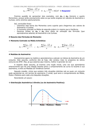 CURSO ONLINE REGULAR ESTATÍSTICA BÁSICA – PROF. SÉRGIO CARVALHO

                         ∑ (PM − X ) . fi
                                          4
                                                            2656
                  m4   =                             m4 =        = 442,67      Resposta!
                                  n                          6

      Fizemos questão de apresentar dois exemplos, com m3 e m4 (terceiro e quarto
Momentos), porque serão precisamente estes os que serão exigidos em cálculos de Assimetria e
Curtose, como veremos oportunamente.

      Daí, conclusões finais:
      - Usaremos esta teoria dos Momentos como suporte para chegarmos aos valores de
         Assimetria e Curtose;
      - O momento centrado na Média de segunda ordem é o mesmo que a Variância;
      - Daremos ênfase ao m3 e m4 para efeito de utilização das fórmulas (que
         aprenderemos adiante) de Assimetria e de Curtose.

# Resumo das Fórmulas de Momento:

  Momento Centrado na Média Aritmética:


                   ∑ (Xi − X )                   ∑ (Xi − X ) . fi               ∑ (PM − X ) . fi
                              r                              r                              r

            mr   =                    ;   mr   =                    ou   mr   =
                         n                              n                              n


# Medidas de Assimetria:

      Avançaremos agora na matéria e aprenderemos a calcular os índices de Assimetria de um
conjunto. Este assunto, conforme dito já hoje, não constou mais no programa do último
concurso do AFRF. Mas, já que estamos aqui mesmo, melhor é aprender de vez!
       A respeito deste assunto, já tivemos uma noção inicial, uma vez que aprendemos
anteriormente que há uma relação estreita entre o comportamento da curva no tocante à sua
assimetria, e entre as Medidas de Tendência Central.
      Naquela ocasião, vimos que existem três situações distintas sob as quais um conjunto
pode apresentar-se, em termos de assimetria. E ainda, qual seria o comportamento da Média,
Moda e Mediana para cada uma daquelas situações.
      Recordando um pouco:


  Distribuição Assimétrica à Direita (ou de Assimetria Positiva):




                                               Moda < Mediana < Média




                             www.pontodosconcursos.com.br                                          5
 
