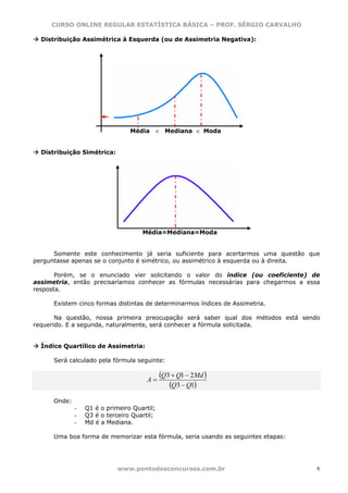 CURSO ONLINE REGULAR ESTATÍSTICA BÁSICA – PROF. SÉRGIO CARVALHO

  Distribuição Assimétrica à Esquerda (ou de Assimetria Negativa):




                                 Média       <    Mediana < Moda


  Distribuição Simétrica:




                                     Média=Mediana=Moda


      Somente este conhecimento já seria suficiente para acertarmos uma questão que
perguntasse apenas se o conjunto é simétrico, ou assimétrico à esquerda ou à direita.

       Porém, se o enunciado vier solicitando o valor do índice (ou coeficiente) de
assimetria, então precisaríamos conhecer as fórmulas necessárias para chegarmos a essa
resposta.

      Existem cinco formas distintas de determinarmos índices de Assimetria.

       Na questão, nossa primeira preocupação será saber qual dos métodos está sendo
requerido. E a segunda, naturalmente, será conhecer a fórmula solicitada.


  Índice Quartílico de Assimetria:

      Será calculado pela fórmula seguinte:


                                       A=
                                                 (Q3 + Q1 − 2Md )
                                                    (Q3 − Q1)
      Onde:
              -   Q1 é o primeiro Quartil;
              -   Q3 é o terceiro Quartil;
              -   Md é a Mediana.

      Uma boa forma de memorizar esta fórmula, seria usando as seguintes etapas:




                             www.pontodosconcursos.com.br                            6
 