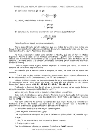 CURSO ONLINE REGULAR ESTATÍSTICA BÁSICA – PROF. SÉRGIO CARVALHO

      1o) Começando apenas o Q3 e o Q1:

                                       A=    Q3           Q1
                                             Q3           Q1

      2o) Depois, acrescentando o “mais e menos”:

                                                Q3 + Q1
                                           A=
                                                Q3 − Q1

      3o) Completando, finalmente o numerador com o “menos duas Medianas”:

                                           Q3 + Q1 − 2 Md
                                      A=
                                              Q3 − Q1

      Naturalmente que essa é apenas uma sugestão.

      Acerca desta fórmula, convém sabermos que se o índice der positivo, isso indica uma
Curva de Assimetria Positiva (Curva Assimétrica à Direita). Se negativo, teremos uma Curva de
Assimetria Negativa (Curva Assimétrica à Esquerda).

       No mais, precisaremos saber como calcular os Quartis, que são um tipo de Medida
Separatriz. Adianto a vocês que as medidas separatrizes – Quartis, Decis e Percentis – são
obtidas pelo mesmíssimo procedimento que se usa para determinar o valor da Mediana de um
conjunto. A Mediana, em si, já é também uma medida separatriz. (Além de ser uma medida de
tendência central).
      Como o próprio nome sugere, medida separatriz é aquela que separa. Ela divide o
conjunto em um número de partes iguais.
      Já sabemos que a Mediana divide o conjunto ao meio, de sorte que só existe uma
mediana.
      O Quartil, por sua vez, divide o conjunto em quatro partes. Assim, existem três quartis: o
Q1 (primeiro quartil), o Q2 (segundo quartil) e o Q3 (terceiro quartil).
       O Decil divide o conjunto em dez partes iguais. De sorte que existem nove decis. Claro!
Só precisamos marcar nove pontos em uma reta para ela seja dividida em dez partes!
Concordam? Assim, haverá o D1, D2, D3, D4, D5, D6, D7, D8, D9 e D10.
       Finalmente, o Percentil (ou Centil) divide o conjunto em cem partes iguais. Existem,
portanto, noventa e nove percentis (P1, P2, P3, ..., P99).
      Vamos aprender de vez como se calculam estas medidas separatrizes.
       Estão todos lembrados que para calcular a Mediana de uma distribuição de freqüências,
nós utilizamos uma fração logo no início do procedimento? Sim? Trata-se da fração da Mediana,
que é a (n/2).
       Pois bem! Cada uma das demais separatrizes terá sua própria fração. E é somente isso!
Conhecida a fração da medida separatriz que se deseja calcular, todo o restante do
procedimento é idêntico ao que já conhecemos para calcular a mediana!
      E é muito fácil saber qual é esta fração! Senão vejamos.
      Qual a fração do primeiro quartil (Q1)?
      Ora, o quartil divide o conjunto em quantas partes? Em quatro partes. Daí, faremos logo:
         n/4.
      O 1 do Q1 vai acompanhar o n do numerador. Assim, teremos:
         Fração do Q1 = 1n/4.
      Este 1 multiplicando não precisa aparecer. Então fica só (n/4) mesmo!
                            www.pontodosconcursos.com.br                                       7
 