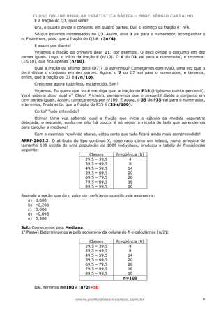 CURSO ONLINE REGULAR ESTATÍSTICA BÁSICA – PROF. SÉRGIO CARVALHO
       E a fração do Q3, qual será?
       Ora, o quartil divide o conjunto em quatro partes. Daí, o começo da fração é: n/4.
        Só que estamos interessados no Q3. Assim, esse 3 vai para o numerador, acompanhar o
n. Ficaremos, pois, que a fração do Q3 é: (3n/4).
       E assim por diante!
       Vejamos a fração do primeiro decil D1, por exemplo. O decil divide o conjunto em dez
partes iguais. Logo, o início da fração é (n/10). O 1 do D1 vai para o numerador, e teremos:
(1n/10), que fica apenas (n/10).
       Qual a fração do sétimo decil (D7)? Já adivinhou? Começamos com n/10, uma vez que o
decil divide o conjunto em dez partes. Agora, o 7 do D7 vai para o numerador, e teremos,
enfim, que a fração do D7 é (7n/10).
       Creio que agora tudo ficou esclarecido. Sim?
       Vejamos. Eu quero que você me diga qual a fração do P35 (trigésimo quinto percentil).
Você saberia dizer qual é? Claro! Primeiro, pensaremos que o percentil divide o conjunto em
cem partes iguais. Assim, começaremos por n/100. E agora, o 35 do P35 vai para o numerador,
e teremos, finalmente, que a fração do P35 é (35n/100).
       Certo? Tudo entendido?
       Ótimo! Uma vez sabendo qual a fração que inicia o cálculo da medida separatriz
desejada, o restante, conforme dito há pouco, é só seguir a receita de bolo que aprendemos
para calcular a mediana!
       Com o exemplo resolvido abaixo, estou certo que tudo ficará ainda mais compreendido!
AFRF-2002.2: O atributo do tipo contínuo X, observado como um inteiro, numa amostra de
tamanho 100 obtida de uma população de 1000 indivíduos, produziu a tabela de freqüências
seguinte:
                                Classes      Freqüência (fi)
                              29,5 – 39,5          4
                              39,5 – 49,5          8
                              49,5 – 59,5          14
                              59,5 – 69,5          20
                              69,5 – 79,5          26
                              79,5 – 89,5          18
                              89,5 – 99,5          10

Assinale a opção que dá o valor do coeficiente quartílico de assimetria:
   a) 0,080
   b) –0,206
   c) 0,000
   d) –0,095
   e) 0,300

Sol.: Comecemos pela Mediana.
1o Passo) Determinamos n pelo somatório da coluna do fi e calculamos (n/2):

                                    Classes        Freqüência (fi)
                                  29,5 – 39,5            4
                                  39,5 – 49,5            8
                                  49,5 – 59,5           14
                                  59,5 – 69,5           20
                                  69,5 – 79,5           26
                                  79,5 – 89,5           18
                                  89,5 – 99,5           10
                                                      n=100

       Daí, teremos n=100 e (n/2)=50


                             www.pontodosconcursos.com.br                                     8
 