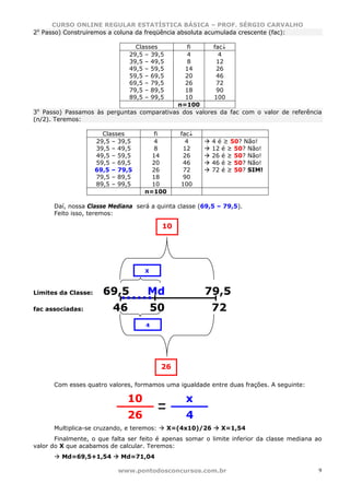 CURSO ONLINE REGULAR ESTATÍSTICA BÁSICA – PROF. SÉRGIO CARVALHO
2o Passo) Construiremos a coluna da freqüência absoluta acumulada crescente (fac):

                                 Classes       fi      fac↓
                               29,5 – 39,5    4          4
                               39,5 – 49,5    8         12
                               49,5 – 59,5    14        26
                               59,5 – 69,5    20        46
                               69,5 – 79,5    26        72
                               79,5 – 89,5    18        90
                               89,5 – 99,5    10       100
                                            n=100
3o Passo) Passamos às perguntas comparativas dos valores da fac com o valor de referência
(n/2). Teremos:

                       Classes         fi       fac↓
                     29,5 – 39,5      4           4        4 é ≥ 50? Não!
                     39,5 – 49,5      8          12        12 é ≥ 50? Não!
                     49,5 – 59,5      14         26        26 é ≥ 50? Não!
                     59,5 – 69,5      20         46        46 é ≥ 50? Não!
                     69,5 – 79,5      26         72        72 é ≥ 50? SIM!
                     79,5 – 89,5      18         90
                     89,5 – 99,5      10        100
                                    n=100

      Daí, nossa Classe Mediana será a quinta classe (69,5 – 79,5).
      Feito isso, teremos:

                                           10




                                    X



Limites da Classe:     69,5          Md                79,5
fac associadas:           46            50                 72
                                    4




                                           26

      Com esses quatro valores, formamos uma igualdade entre duas frações. A seguinte:

                              10                 x
                              26                 4
      Multiplica-se cruzando, e teremos:     X=(4x10)/26     X=1,54
       Finalmente, o que falta ser feito é apenas somar o limite inferior da classe mediana ao
valor do X que acabamos de calcular. Teremos:
         Md=69,5+1,54       Md=71,04

                           www.pontodosconcursos.com.br                                      9
 