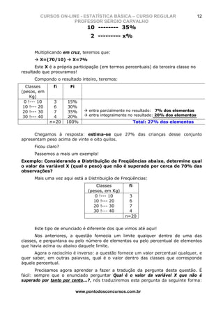 CURSOS ON-LINE - ESTATÍSTICA BÁSICA – CURSO REGULAR                           12
                     PROFESSOR SÉRGIO CARVALHO
                                10 -------- 35%
                                  2 --------- x%


      Multiplicando em cruz, teremos que:
         X=(70/10)      X=7%
       Este X é a própria participação (em termos percentuais) da terceira classe no
resultado que procuramos!
      Compondo o resultado inteiro, teremos:
  Classes      fi      Fi
(pesos, em
     Kg)
  0 !--- 10     3     15%
 10 !--- 20     6     30%
 20 !--- 30     7     35%        entra parcialmente no resultado: 7% dos elementos
 30 !--- 40     4     20%        entra integralmente no resultado: 20% dos elementos
              n=20   100%                                Total: 27% dos elementos


      Chegamos à resposta: estima-se que 27% das crianças desse conjunto
apresentam peso acima de vinte e oito quilos.
      Ficou claro?
      Passemos a mais um exemplo!
Exemplo: Considerando a Distribuição de Freqüências abaixo, determine qual
o valor da variável X (qual o peso) que não é superado por cerca de 70% das
observações?
      Mais uma vez aqui está a Distribuição de Freqüências:
                                     Classes        fi
                                 (pesos, em Kg)
                                    0 !--- 10       3
                                   10 !--- 20       6
                                   20 !--- 30       7
                                   30 !--- 40       4
                                                  n=20


      Este tipo de enunciado é diferente dos que vimos até aqui!
      Nos anteriores, a questão fornecia um limite qualquer dentro de uma das
classes, e perguntava ou pelo número de elementos ou pelo percentual de elementos
que havia acima ou abaixo daquele limite.
      Agora o raciocínio é inverso: a questão fornece um valor percentual qualquer, e
quer saber, em outras palavras, qual é o valor dentro das classes que corresponde
àquele percentual.
       Precisamos agora aprender a fazer a tradução da pergunta desta questão. É
fácil: sempre que o enunciado perguntar Qual é o valor da variável X que não é
superado por tanto por cento...?, nós traduziremos esta pergunta da seguinte forma:

                            www.pontodosconcursos.com.br
 