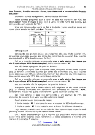 CURSOS ON-LINE - ESTATÍSTICA BÁSICA – CURSO REGULAR                       13
                    PROFESSOR SÉRGIO CARVALHO
Qual é o valor, inserido numa das classes, que corresponde a um acumulado de tanto
por cento?
      Entendido? Vamos devagarzinho, para que todos entendam.
      Nossa questão pergunta: qual o valor do peso não superado por 70% das
observações? Nossa tradução é esta: qual o valor, inserido numa das classes, que
corresponde a um acúmulo de 70%?
      Uma vez compreendido como se faz a tradução, vamos construir agora em
nossa tabela as colunas da Fi e da Fac. Teremos:
                           Classes         fi      Fi    Fac
                       (pesos, em Kg)
                          0 !--- 10        3   15% 15%
                         10 !--- 20        6   30% 45%
                         20 !--- 30        7   35% 80%
                         30 !--- 40        4   20% 100%
                                         n=20 100%


      Vamos pensar!
       Começando pela primeira classe, se avançarmos até o seu limite superior (10),
já teremos acumulado quantos por cento dos elementos do conjunto? Ora, teremos
acumulado até aí 15% dos elementos. Confere?
      Daí, se a questão estivesse perguntando: qual o valor dentro das classes que
não é superado por 15% das observações?, nossa resposta seria: 10.
      Mas não é esta a pergunta da questão! Adiante!
       Se avançarmos agora toda a segunda classe, chegando até seu limite superior
(20), já teremos acumulado quantos por cento dos elementos? Ora, esta segunda
classe sozinha possui 30% dos elementos. Confere? Daí, atingindo seu limite superior,
já passamos a acumular 45% dos elementos do conjunto!
      Daí, se a questão estivesse perguntando: qual o valor dentro das classes que
não é superado por 45% das observações?, nossa resposta seria: 20.
      Mas esta também não foi a pergunta da questão! Adiante!
      Avançando agora toda a terceira classe, até chegarmos ao seu limite superior
(30), já teremos acumulado que percentual dos elementos do conjunto? 80%.
Confere? Ora, mas eu não quero acumular 80%. Quero acumular apenas 70%.
     Daí, você conclui: o peso que corresponde a um acúmulo de 70% dos
elementos do conjunto é um valor inserido na terceira classe!
      Claro! Analisemos os limites desta classe:
        Limite inferior: 20   corresponde a um acumulado de 45% dos elementos;
        Limite superior: 30    corresponde a um acúmulo de 80% dos elementos.
      Logo, correspondendo a um acumulado de 70% (que é o que a questão está
pedindo), haverá um valor qualquer inserido nesta classe!
      Ufa...! Todos entenderam por que a resposta que procuramos mora na terceira
classe? Pois bem! Sabendo disso, tomaremos a classe descoberta e faremos uma
regra de três simples. A seguinte:

                                20 !-------- 30
                         www.pontodosconcursos.com.br
 