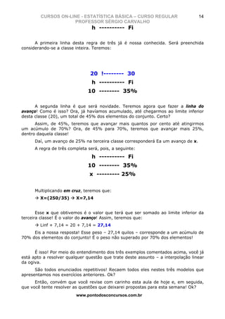 CURSOS ON-LINE - ESTATÍSTICA BÁSICA – CURSO REGULAR                       14
                    PROFESSOR SÉRGIO CARVALHO
                                 h ---------- Fi

      A primeira linha desta regra de três já é nossa conhecida. Será preenchida
considerando-se a classe inteira. Teremos:




                                20 !-------- 30
                                 h ---------- Fi
                               10 -------- 35%

      A segunda linha é que será novidade. Teremos agora que fazer a linha do
avanço! Como é isso? Ora, já havíamos acumulado, até chegarmos ao limite inferior
desta classe (20), um total de 45% dos elementos do conjunto. Certo?
      Assim, de 45%, teremos que avançar mais quantos por cento até atingirmos
um acúmulo de 70%? Ora, de 45% para 70%, teremos que avançar mais 25%,
dentro daquela classe!
      Daí, um avanço de 25% na terceira classe corresponderá Ea um avanço de x.
      A regra de três completa será, pois, a seguinte:

                                 h ---------- Fi
                               10 -------- 35%
                                x --------- 25%


      Multiplicando em cruz, teremos que:
        X=(250/35)       X=7,14


       Esse x que obtivemos é o valor que terá que ser somado ao limite inferior da
terceira classe! É o valor do avanço! Assim, teremos que:
        Linf + 7,14 = 20 + 7,14 = 27,14
     Eis a nossa resposta! Esse peso – 27,14 quilos – corresponde a um acúmulo de
70% dos elementos do conjunto! É o peso não superado por 70% dos elementos!


      É isso! Por meio do entendimento dos três exemplos comentados acima, você já
está apto a resolver qualquer questão que trate deste assunto – a interpolação linear
da ogiva.
      São todos enunciados repetitivos! Recaem todos eles nestes três modelos que
apresentamos nos exercícios anteriores. Ok?
      Então, convém que você revise com carinho esta aula de hoje e, em seguida,
que você tente resolver as questões que deixarei propostas para esta semana! Ok?
                         www.pontodosconcursos.com.br
 