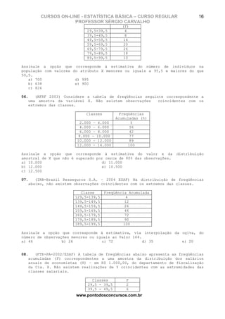 CURSOS ON-LINE - ESTATÍSTICA BÁSICA – CURSO REGULAR                   16
                    PROFESSOR SÉRGIO CARVALHO
                                              (f)
                            29,5-39,5          4
                            39,5-49,5          8
                            49,5-59,5         14
                            59,5-69,5         20
                            69,5-79,5         26
                            79,5-89,5         18
                            89,5-99,5         10

Assinale a opção que corresponde à estimativa do número de indivíduos na
população com valores do atributo X menores ou iguais a 95,5 e maiores do que
50,5.
   a) 700              d) 995
   b) 638              e) 900
   c) 826

06.   (AFRF 2003) Considere a tabela de freqüências seguinte correspondente a
   uma amostra da variável X. Não existem observações     coincidentes com os
   extremos das classes.

                            Classes         Freqüências
                                           Acumuladas (%)
                          2.000 – 4.000           5
                          4.000 – 6.000          16
                          6.000 – 8.000          42
                         8.000 – 10.000          77
                        10.000 – 12.000          89
                        12.000 – 14.000         100

Assinale a opção que corresponde à estimativa do valor x da          distribuição
amostral de X que não é superado por cerca de 80% das observações.
a) 10.000                          d) 11.000
b) 12.000                          e) 10.500
c) 12.500

07.   (IRB-Brasil Resseguros S.A. – 2004 ESAF) Na distribuição de freqüências
   abaixo, não existem observações coincidentes com os extremos das classes.

                          Classe      Freqüência Acumulada
                       129,5-139,5               4
                       139,5-149,5              12
                       149,5-159,5              26
                       159,5-169,5              46
                       169,5-179,5              72
                       179,5-189,5              90
                       189,5-199,5             100

Assinale a opção que corresponde à estimativa, via interpolação da ogiva, do
número de observações menores ou iguais ao Valor 164.
a) 46             b) 26            c) 72              d) 35        e) 20


08.   (FTE-PA-2002/ESAF) A tabela de freqüências abaixo apresenta as freqüências
   acumuladas (F) correspondentes a uma amostra da distribuição dos salários
   anuais de economistas (Y) – em R$ 1.000,00, do departamento de fiscalização
   da Cia. X. Não existem realizações de Y coincidentes com as extremidades das
   classes salariais.

                               Classes         F
                             29,5 - 39,5       2
                             39,5 - 49,5       6
                        www.pontodosconcursos.com.br
 