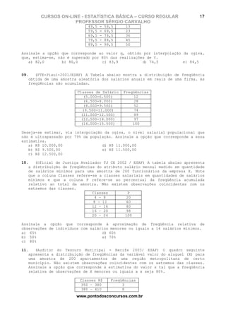 CURSOS ON-LINE - ESTATÍSTICA BÁSICA – CURSO REGULAR                  17
                    PROFESSOR SÉRGIO CARVALHO
                             49,5   -   59,5    13
                             59,5   -   69,5    23
                             69,5   -   79,5    36
                             79,5   -   89,5    45
                             89,5   -   99,5    50

Assinale a opção que corresponde ao valor q, obtido por interpolação da ogiva,
que, estima-se, não é superado por 80% das realizações de Y.
   a) 82,0        b) 80,0          c) 83,9           d) 74,5         e) 84,5


09.   (FTE-Piauí-2001/ESAF) A Tabela abaixo mostra a distribuição de freqüência
   obtida de uma amostra aleatória dos salários anuais em reais de uma firma. As
   freqüências são acumuladas.

                        Classes de Salário     Freqüências
                            (5.000-6.500)           12
                            (6.500-8.000)           28
                            (8.000-9.500)           52
                           (9.500-11.000)           74
                          (11.000-12.500)           89
                          (12.500-14.000)           97
                          (14.000-15.500)          100

Deseja-se estimar, via interpolação da ogiva, o nível salarial populacional que
não é ultrapassado por 79% da população. Assinale a opção que corresponde a essa
estimativa.
   a) R$ 10.000,00                 d) R$ 11.000,00
   b) R$ 9.500,00                  e) R$ 11.500,00
   c) R$ 12.500,00

10.   (Oficial de Justiça Avaliador TJ CE 2002 / ESAF) A tabela abaixo apresenta
   a distribuição de freqüências do atributo salário mensal medido em quantidade
   de salários mínimos para uma amostra de 200 funcionários da empresa X. Note
   que a coluna Classes refere-se a classes salariais em quantidades de salários
   mínimos e que a coluna P refere-se ao percentual da freqüência acumulada
   relativo ao total da amostra. Não existem observações coincidentes com os
   extremos das classes.
                               Classes         P
                                4 – 8         20
                                8 – 12        60
                               12 – 16        80
                               16 – 20        98
                               20 – 24       100

Assinale a opção que corresponde à aproximação de freqüência relativa de
observações de indivíduos com salários menores ou iguais a 14 salários mínimos.
a) 65%                             d) 60%
b) 50%                             e) 70%
c) 80%

11.   (Auditor do Tesouro Municipal - Recife 2003/ ESAF) O quadro seguinte
   apresenta a distribuição de freqüências da variável valor do aluguel (X) para
   uma amostra de 200 apartamentos de uma região metropolitana de certo
   município. Não existem observações coincidentes com os extremos das classes.
   Assinale a opção que corresponde à estimativa do valor x tal que a freqüência
   relativa de observações de X menores ou iguais a x seja 80%.

                         Classes R$       Freqüências
                          350 – 380            3
                          380 – 410            8
                        www.pontodosconcursos.com.br
 