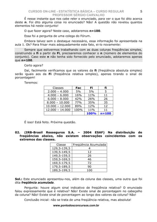 CURSOS ON-LINE - ESTATÍSTICA BÁSICA – CURSO REGULAR                        5
                    PROFESSOR SÉRGIO CARVALHO
      É nesse instante que nos cabe reler o enunciado, para ver o que foi dito acerca
deste n. Foi dito alguma coisa no enunciado? Não! A questão não revelou quantos
elementos há neste conjunto!
      O que fazer agora? Neste caso, adotaremos n=100.
      Essa foi a pergunta de uma colega do Fórum.
      Embora talvez sem o destaque necessário, essa informação foi apresentada na
aula 1. Ok? Para frisar mais adequadamente este fato, ei-lo novamente:
      Sempre que estivermos trabalhando com as duas colunas freqüências simples,
construindo a fi a partir da Fi, precisaremos conhecer o n (número de elementos do
conjunto). Caso este n não tenha sido fornecido pelo enunciado, adotaremos apenas
que n=100.
      Certo agora?
      Daí, facilmente verificamos que os valores da fi (freqüência absoluta simples)
serão iguais aos da Fi (freqüência relativa simples), apenas tirando o sinal de
porcentagem!
      Teremos:
                          Classes        Fac       Fi      fi
                      2.000 – 4.000      5%       5%        5
                      4.000 – 6.000      16%     11%       11
                      6.000 – 8.000      42%     26%       26
                      8.000 – 10.000    77%      35%       35
                     10.000 – 12.000    89%      12%       12
                     12.000 – 14.000    100%     11%       11
                                                100%     n=100


      É isso! Está feito. Próxima questão.


02. (IRB-Brasil Resseguros S.A. – 2004 ESAF) Na distribuição de
   freqüências abaixo, não existem observações coincidentes com os
   extremos das classes.
                           Classe    Freqüência Acumulada
                         129,5-139,5           4
                         139,5-149,5          12
                         149,5-159,5          26
                         159,5-169,5          46
                         169,5-179,5          72
                         179,5-189,5          90
                         189,5-199,5         100


Sol.: Este enunciado apresentou-nos, além da coluna das classes, uma outra que foi
dita freqüência acumulada.
      Pergunta: houve algum sinal indicativo de freqüência relativa? O enunciado
falou expressamente que é relativa? Não! Existe sinal de porcentagem no cabeçalho
da coluna? Não! Existe sinal de porcentagem ao longo dos valores da coluna? Não!
      Conclusão inicial: não se trata de uma freqüência relativa, mas absoluta!
                          www.pontodosconcursos.com.br
 