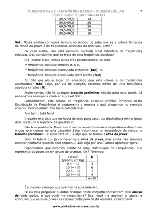 CURSOS ON-LINE - ESTATÍSTICA BÁSICA – CURSO REGULAR                        7
                    PROFESSOR SÉRGIO CARVALHO
                              49,5-59,5          14
                              59,5-69,5          20
                              69,5-79,5          26
                              79,5-89,5          18
                              89,5-99,5          10


Sol.: Nossa análise começará sempre no sentido de sabermos se a coluna fornecida
na tabela da prova é de freqüências absolutas ou relativas. Certo?
       No caso acima, não está presente nenhum sinal indicativo de freqüências
relativas. Daí, concluímos que se trata de uma freqüência absoluta!
      Ora, diante disso, temos ainda três possibilidades: ou será
        freqüência absoluta simples (fi); ou
        freqüência absoluta acumulada crescente (fac); ou
        freqüência absoluta acumulada decrescente (fad).
      Foi dito em algum lugar do enunciado que esta coluna é de freqüências
acumuladas? Não! Logo, por via de exceção, estamos diante de uma freqüência
absoluta simples (fi).
      Assim sendo, não há qualquer trabalho preliminar exigido para esta tabela. Já
poderíamos começar a resolver a prova! Ok?
       Curiosamente, esta coluna de freqüência absoluta simples fornecida nesta
Distribuição de Freqüências é exatamente a mesma a qual chegamos no exemplo
anterior. Perceberam? Uma mera coincidência!
      Pois bem. Está feito!
      O quarto exercício que eu havia deixado para casa, por displicência minha (peço
desculpas!) foi o repeteco da questão 2.
      Não tem problema. Creio que frisei convenientemente a importância disso tudo
o que aprendemos na aula passada! Saber reconhecer a necessidade de realizar o
trabalho preliminar – e saber fazê-lo – é algo que se tornou a alma da prova!
      Bem. O fato é que já conhecemos a alma da prova, mas ainda não sabemos
resolver nenhuma questão dela sequer...! Não seja por isso. Vamos aprender agora!
      Suponhamos que estamos diante de uma Distribuição de Freqüências, que
representa os pesos de um grupo de crianças. Ok? Teremos:
                                   Classes         fi
                               (pesos, em Kg)
                                  0 !--- 10        3
                                 10 !--- 20        6
                                 20 !--- 30        7
                                 30 !--- 40        4
                                                 n=20


      É o mesmo exemplo que usamos na aula anterior.
      Se eu lhes perguntar quantas crianças deste conjunto apresentam peso abaixo
de vinte quilos, o que você me responderia? Ora, você iria analisar a tabela, e
concluiria que as duas primeiras classes participam desta resposta. Concordam?

                          www.pontodosconcursos.com.br
 