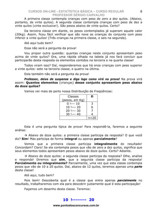 CURSOS ON-LINE - ESTATÍSTICA BÁSICA – CURSO REGULAR                        8
                    PROFESSOR SÉRGIO CARVALHO
       A primeira classe contempla crianças com peso de zero a dez quilos. (Abaixo,
portanto, de vinte quilos). A segunda classe contempla crianças com peso de dez a
vinte quilos (vinte exclusive!). São pesos abaixo de vinte quilos. Certo?
       Da terceira classe em diante, os pesos contemplados já superam aquele valor
(20kg). Assim, ficou fácil verificar que são nove as crianças do conjunto com peso
inferior a vinte quilos! (Três crianças na primeira classe, e seis na segunda).
      Até aqui tudo bem?
      Essa não será a pergunta da prova!
       Vou propor outra questão: quantas crianças neste conjunto apresentam peso
acima de vinte quilos? Ora, uma rápida olhada na tabela já nos fará concluir que
participarão desta resposta os elementos contidos na terceira e na quarta classe!
       Todos viram isso? Daí, responderemos que há onze crianças com peso superior
a vinte quilos: sete na terceira classe, e quatro na última.
      Esta também não será a pergunta da prova!
      Professor, deixe de suspense e diga logo como virá na prova! Na prova virá
assim: Quantos elementos (crianças) desse conjunto apresentam peso abaixo
de doze quilos?
      Vamos ver mais de perto nossa Distribuição de Freqüências:
                                    Classes       fi
                                (pesos, em Kg)
                                   0 !--- 10       3
                                  10 !--- 20       6
                                  20 !--- 30       7
                                  30 !--- 40       4
                                                 n=20


       Esta é uma pergunta típica de prova! Para respondê-la, faremos a seguinte
análise:
         Abaixo de doze quilos: a primeira classe participa da resposta? O que você
diz? Sim! Mas participa de forma integral ou apenas parcialmente?
      Vemos que a primeira classe participa integralmente do resultado!
Concordam? Claro! Se ela contempla pesos que vão de zero a dez quilos, significa que
seus elementos todos apresentam pesos abaixo de doze quilos. Certo? Adiante.
         Abaixo de doze quilos: a segunda classe participa da resposta? Olhe, analise
e responda! Diremos que sim, que a segunda classe participa da resposta!
Parcialmente ou integralmente? Parcialmente, uma vez que esta classe contempla
pesos que vão de 10 a 20 quilos. Daí, abaixo de 12 quilos, teremos apenas uma parte
desta classe!
      Até aqui, tudo bem?
       Pois bem! Descoberta qual é a classe que entra apenas parcialmente no
resultado, trabalharemos com ela para descobrir justamente qual é esta participação!
      Façamos um desenho desta classe. Teremos:


                                10 !-------- 20
                           www.pontodosconcursos.com.br
 