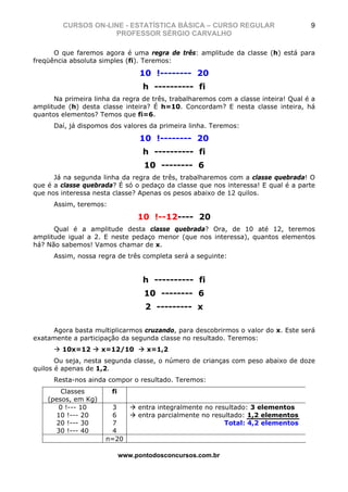 CURSOS ON-LINE - ESTATÍSTICA BÁSICA – CURSO REGULAR                        9
                     PROFESSOR SÉRGIO CARVALHO

      O que faremos agora é uma regra de três: amplitude da classe (h) está para
freqüência absoluta simples (fi). Teremos:

                                  10 !-------- 20
                                   h ---------- fi
      Na primeira linha da regra de três, trabalharemos com a classe inteira! Qual é a
amplitude (h) desta classe inteira? É h=10. Concordam? E nesta classe inteira, há
quantos elementos? Temos que fi=6.
      Daí, já dispomos dos valores da primeira linha. Teremos:

                                  10 !-------- 20
                                   h ---------- fi
                                    10 -------- 6
      Já na segunda linha da regra de três, trabalharemos com a classe quebrada! O
que é a classe quebrada? É só o pedaço da classe que nos interessa! E qual é a parte
que nos interessa nesta classe? Apenas os pesos abaixo de 12 quilos.
      Assim, teremos:

                                  10 !--12---- 20
      Qual é a amplitude desta classe quebrada? Ora, de 10 até 12, teremos
amplitude igual a 2. E neste pedaço menor (que nos interessa), quantos elementos
há? Não sabemos! Vamos chamar de x.
      Assim, nossa regra de três completa será a seguinte:


                                   h ---------- fi
                                    10 -------- 6
                                    2 --------- x

     Agora basta multiplicarmos cruzando, para descobrirmos o valor do x. Este será
exatamente a participação da segunda classe no resultado. Teremos:
        10x=12       x=12/10        x=1,2
       Ou seja, nesta segunda classe, o número de crianças com peso abaixo de doze
quilos é apenas de 1,2.
      Resta-nos ainda compor o resultado. Teremos:
        Classes         fi
    (pesos, em Kg)
       0 !--- 10        3         entra integralmente no resultado: 3 elementos
      10 !--- 20        6         entra parcialmente no resultado: 1,2 elementos
      20 !--- 30        7                                   Total: 4,2 elementos
      30 !--- 40        4
                      n=20

                             www.pontodosconcursos.com.br
 