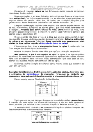 CURSOS ON-LINE - ESTATÍSTICA BÁSICA – CURSO REGULAR                        10
                    PROFESSOR SÉRGIO CARVALHO
      Chegamos à resposta: estima-se que 4,2 crianças desse conjunto apresentam
peso abaixo de doze quilos!
      Duas observações a se fazer. Primeiro: este cálculo que fizemos acima é uma
mera estimativa! Claro! Quem pode garantir que as seis crianças que participam da
segunda classe não pesam, todas elas, 18 quilos, por exemplo? Ninguém pode
garantir nada! Assim, estaremos trabalhando com valores estimados! Ok?
       A segunda observação surge de uma pergunta que sempre alguém faz em sala
de aula. (Geralmente, é pergunta de alguma garota, que se vê muito penalizada com
a situação!). Professor, pode partir a criança no meio? Claro! Não só ao meio, como
em vários pedacinhos pequenos! E ninguém vai chamar você de Herodes por isso! São
apenas cálculos estatísticos! Ok?
      O que eu ainda não disse a vocês é o título que se dá a este assunto! A rigor,
esta questão de prova iria lhes perguntar da seguinte maneira: Calcule a estimativa
do número de elementos (crianças) desse conjunto que apresentam peso
abaixo de doze quilos, usando a interpolação linear da ogiva!
       É isso mesmo! Ora, fazer a interpolação linear da ogiva é, nada mais, que
fazer a regra de três que aprendemos acima!
      O nome do assunto é muito mais difícil que a própria resolução da questão!
       Mas, professor, o que é esse negócio de ogiva? A ogiva é um tipo de gráfico
estatístico. Na hora certa e no momento oportuno eu a apresentarei a vocês. Ok? Por
hora, não precisamos deste conceito. Ficou demonstrado que você pode (e vai!)
acertar essa questão, mesmo sem conhecer a tal da ogiva.
      Passemos a outro exemplo, trabalhando com a mesma tabela que acabamos de
usar. Ok? Vamos lá.


Exemplo: Considerando a Distribuição de Freqüências abaixo, determine qual
a estimativa da porcentagem de elementos (crianças) do conjunto que
apresentam peso acima de 28 quilos, usando a interpolação linear da ogiva?
      Eis novamente a nossa Distribuição de Freqüências:
                                   Classes            fi
                               (pesos, em Kg)
                                  0 !--- 10            3
                                 10 !--- 20            6
                                 20 !--- 30            7
                                 30 !--- 40            4
                                                     n=20


      Vocês perceberam que está em destaque no enunciado a palavra porcentagem.
A questão não quer saber um número de elementos, e sim um valor percentual!
Assim, teremos que trabalhar com a coluna da Freqüência Relativa Simples (Fi).
      Já sabemos como construir a Fi, partindo da freqüência absoluta simples (fi).
Basta compararmos os dois somatórios. Teremos:
                              Classes           fi          Fi
                          (pesos, em Kg)
                             0 !--- 10          3          15%
                            10 !--- 20          6          30%
                         www.pontodosconcursos.com.br
 