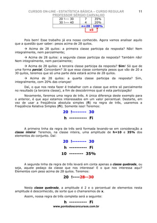 CURSOS ON-LINE - ESTATÍSTICA BÁSICA – CURSO REGULAR                          11
                    PROFESSOR SÉRGIO CARVALHO
                             20 !--- 30      7    35%
                             30 !--- 40      4    20%
                                           n=20 100%
                                               x5


      Pois bem! Esse trabalho já era nosso conhecido. Agora vamos analisar aquilo
que a questão quer saber: pesos acima de 28 quilos.
         Acima de 28 quilos: a primeira classe participa da resposta? Não! Nem
integralmente, nem parcialmente;
        Acima de 28 quilos: a segunda classe participa da resposta? Também não!
Nem integralmente, nem parcialmente;
         Acima de 28 quilos: a terceira classe participa da resposta? Sim! Só que de
uma forma parcial. Concordam? Já que essa classe contempla pesos que vão de 20 a
30 quilos, teremos que só uma parte dela estará acima de 28 quilos.
          Acima de 28 quilos: a quarta        classe   participa   da   resposta?   Sim,
integralmente, com 20% das crianças!
      Daí, o que nos resta fazer é trabalhar com a classe que entra só parcialmente
no resultado (a terceira classe), a fim de descobrirmos qual é esta participação!
      Novamente, faremos uma regra de três. A única diferença deste exemplo para
o anterior, é que aqui estamos interessados em um valor percentual. Destarte, em
vez de usar a freqüência absoluta simples (fi) na regra de três, usaremos a
Freqüência Relativa Simples (Fi). Somente isso! Teremos:

                               20 !-------- 30
                                h ---------- Fi

      A primeira linha da regra de três será formada levando-se em consideração a
classe inteira! Teremos, na classe inteira, uma amplitude de h=10 e 35% dos
elementos do conjunto. Daí:

                               20 !-------- 30
                                h ---------- Fi
                              10 -------- 35%

      A segunda linha da regra de três levará em conta apenas a classe quebrada, ou
seja, aquele pedaço da classe que nos interessa! E o que nos interessa aqui?
Elementos com peso acima de 28 quilos. Teremos:

                               20 !----28--30

      Nesta classe quebrada, a amplitude é 2 e o percentual de elementos nesta
amplitude é desconhecido, de sorte que o chamaremos de x.
      Assim, nossa regra de três completa será a seguinte:

                                h ---------- Fi
                         www.pontodosconcursos.com.br
 