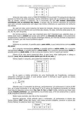 CURSOS ON-LINE – ESTATÍSTICA BÁSICA – CURSO REGULAR
                         PROFESSOR SÉRGIO CARVALHO
                                 20 --- 30  8
                                      30 --- 40              6
                                      40 --- 50              1
       Antes de mais nada, viram a frase em destaque no enunciado? Foi pergunta de algumas
pessoas no Fórum de aulas passadas. Vamos entendê-la. Quais são os extremos das classes?
São os limites (inferior e superior). Se o enunciado diz que não existem observações
coincidentes com os extremos das classes, é porque não há nenhum elemento do conjunto
cujo valor coincida exatamente com algum dos limites (inferiores ou superiores) de nenhuma
das classes.
       No caso em tela, como tratamos de pesos de crianças, diremos que nenhuma dessas
crianças tem peso coincidente com os limites das classes. Ou seja, nenhuma delas pesa 0, 10,
20, 30, 40, nem 50 quilos.
       Em termos práticos, o que isso importará para nós? Importará que, sabendo disso, a
tabela pode trazer o símbolo que quiser para definir os intervalos de classe, e nós poderemos
simplesmente considerá-lo como aquela simbologia clássica, de intervalo fechado à esquerda e
aberto à direita, que não haverá problema algum!
      Só isso!
      Voltemos ao exemplo. A questão pede o peso médio, o que traduziremos como a média
dos pesos!
       Se o conjunto representasse salários, a questão pediria o salário médio. Se o conjunto
representasse alturas, a questão pediria a altura média. Se o conjunto representasse idades, a
questão pediria a idade média. (E não é prova de História, hein!). E assim por diante!
      (Quem já foi meu aluno presencial deve, a esta hora, estar balançando a cabeça e
dizendo: puxa, até as mesmas piadas bestas que ele diz em sala...)
      Vamos repetir o conjunto, para podermos trabalhar com ele:
                                        Classes              fi
                                      0    ---    10         2
                                      10    ---    20        3
                                      20    ---    30        8
                                      30    ---    40        6
                                      40    ---    50        1


       Se eu quero a média aritmética de uma Distribuição de Freqüências, começarei
colocando a fórmula no papel. E será sempre assim! A fórmula é quem guiará os nossos
passos de resolução! Teremos:

          X=
               ∑ fi.PM
                  n
        Olhando para o numerador da fórmula, perguntaremos: já conhecemos a coluna do fi?
Sim, já é nossa conhecida! E se não fosse? E se a coluna de freqüência fornecida na tabela
fosse alguma daquelas outras cinco (fac, fad, Fi, Fac ou Fad)? Então, teríamos que fazer todo
aquele trabalho preliminar, que aprendemos na primeira aula, a fim de construirmos a coluna
da fi (freqüência absoluta simples).
      Neste nosso exemplo, isso não se fez necessário!
      Próxima pergunta, ainda olhando para o numerador: já conhecemos a coluna dos
Pontos Médios (PM)? Ainda não! Assim, será nosso primeiro trabalho: construir a coluna dos
Pontos Médios! Já sabemos fazer isso! Teremos:
                                     Classes            fi        PM
                                 0 --- 10   2    5
                           www.pontodosconcursos.com.br                                     10
 