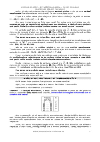 CURSOS ON-LINE – ESTATÍSTICA BÁSICA – CURSO REGULAR
                            PROFESSOR SÉRGIO CARVALHO
       Assim, já não mais estamos diante daquela variável original, e sim de uma variável
transformada! Transformada por meio de quê? De uma operação de soma!
      E qual é a Média desse novo conjunto (dessa nova variável)? Façamos as contas:
(11+12+13+14+15)/5=65/5         X =13.
       Ora, nem precisaríamos ter feito essa conta! Pois existe uma propriedade que diz:
somando-se todos os elementos do conjunto com uma constante, a Média do novo conjunto
será igual à Média do conjunto original também somada com aquela mesma constante!

       Foi verdade isso? Sim. A Média do conjunto original era X =3. Nós somamos cada
elemento do conjunto original com constante 10. Daí, a Média do novo conjunto será a média
anterior (3) somada também à constante 10. Ou seja, a nova Média será 13.
      E se serve para soma, serve também para subtração!
        Agora consideremos que cada elemento daquele conjunto original será multiplicado pela
constante 10. Ok? O que ocorrerá àquele conjunto? Será transformado em outro. Passaremos
a ter: {10, 20, 30, 40, 50}.
       Não se trata mais da variável original e sim de uma variável transformada!
Transformada por quem? Por uma operação de multiplicação! Calculando a média do novo
conjunto, teremos: (10+20+30+40+50)/5=150/5         X =30.
       E nem precisaríamos ter feito este cálculo, pois existe uma propriedade da Média que
diz: multiplicando-se cada elemento de um conjunto original por uma constante, a nova Média
será igual à média anterior também multiplicada pela mesma constante!

       Senão, vejamos: a média do conjunto original era X =3. Nós multiplicamos cada
elemento do conjunto original pela constante 10. Daí, a Média do novo conjunto será a média
anterior (3) multiplicada também pela constante 10. Ou seja, a nova Média será 30.
      E se serve para produto, serve também para divisão!
       Para melhorar a nossa vida e a nossa memorização, resumiremos essas propriedades
todas em uma única (e pequena) frase:
                A MÉDIA É INFLUENCIADA PELAS QUATRO OPERAÇÕES!
      Ok? É essa a frase que deve ficar guardada em nossa memória!
      Agora, sim, posso passar a explicar o método da Variável Transformada!
      Retomemos o nosso exemplo já trabalhado:
Exemplo 1 – Solução Alternativa) A tabela abaixo representa os pesos de um grupo de
crianças. Obtenha o peso médio desse conjunto. Não existem observações coincidentes com os
extremos das classes.
                                       Classes       fi
                                       (em Kg)
                                      0 --- 10       2
                                      10 --- 20      3
                                      20 --- 30      8
                                      30 --- 40      6
                                      40 --- 50      1


       Uma consideração inicial: este método alternativo para cálculo da Média Aritmética de
uma Distribuição de Freqüências, chamado Método da Variável Transformada, só será aplicado,
da forma como aprenderemos aqui, se todas as classes da Distribuição tiverem a mesma
amplitude!
       Assim, essa será a nossa preocupação inicial: verificar se todas as classes tem a mesma
amplitude. Se for o caso, prosseguiremos com o método alternativo. Senão, resolveremos a

                           www.pontodosconcursos.com.br                                     12
 