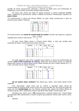 CURSOS ON-LINE – ESTATÍSTICA BÁSICA – CURSO REGULAR
                              PROFESSOR SÉRGIO CARVALHO
questão da forma convencional, aplicando a fórmula da Média para uma distribuição de
freqüências, como foi feito na primeira solução deste exemplo.
       No nosso caso, temos que todas as classes possuem a mesma amplitude (h=10).
Assim, poderemos (e deveremos!) utilizar o Método da Variável Transformada. Façamos um
passo a passo.
1º) Construiremos a coluna dos Pontos Médios! (A rigor, basta conhecermos o valor do
primeiro ponto médio). Teremos:
                                         Classes            fi     PM
                                        0 --- 10            2       5
                                        10 --- 20           3       .
                                        20 --- 30           8       .
                                        30 --- 40           6       .
                                        40 --- 50           1       .


2º) Construiremos uma coluna de transformação da variável. Convém que sigamos a seguinte

sugestão para construir esta coluna:
                                         (PM − 1 PM ) .
                                                   0


                                               h
       Ou seja: Ponto Médio menos o primeiro Ponto Médio, e tudo isso dividido pela
amplitude da classe. Construindo essa coluna, teremos:
                             Classes          fi       PM        (PM − ....) =Yi
                                                                        5
                                                                    10
                            0    ---    10    2        5
                            10    ---    20   3        .
                            20    ---    30   8        .
                            30    ---    40   6        .
                            40    ---    50   1        .


        Se vocês seguirem esta minha sugestão para construir a coluna de transformação da
variável [(PM-1ºPM)/amplitude da classe], então não será preciso perder um segundo
sequer para calcular os valores dessa coluna. Basta começar por zero e seguir adiante (0, 1, 2,
3 etc), até onde houver classe! Teremos:
                             Classes          fi       PM        (PM − ....) =Yi
                                                                       5
                                                                    10
                            0    ---    10    2        5                 0
                            10    ---    20   3        .                 1
                            20    ---    30   8        .                 2
                            30    ---    40   6        .                 3
                            40    ---    50   1        .                 4


      Vai ser sempre assim, professor? Vai! Desde que, repito, você aceite aquela minha
sugestão!
       Uma observação: vocês viram que eu chamei o resultado dessa coluna de
transformação da variável de Yi. Viram? O que vem a ser este Yi? Ora, ele surgiu de onde? Ele
surgiu de uma transformação que nós fizemos, partindo dos valores dos Pontos Médios da
variável original. Assim, poderemos chamar esse Yi de Ponto Médio Transformado. Ok?
       Percebam que, assim como o PM representava a variável original (Xi), o Ponto Médio
Transformado (Yi) representará a variável original (que podemos chamar pelo mesmo nome:
Yi). Ok?
      Adiante!


                           www.pontodosconcursos.com.br                                     13
 