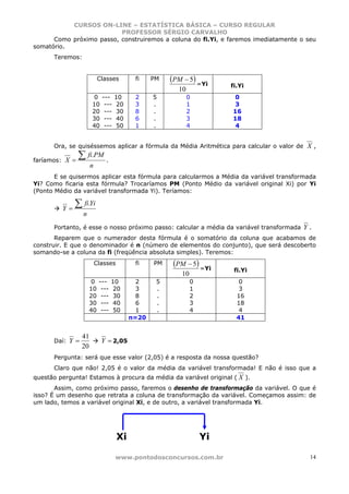 CURSOS ON-LINE – ESTATÍSTICA BÁSICA – CURSO REGULAR
                          PROFESSOR SÉRGIO CARVALHO
      Como próximo passo, construiremos a coluna do fi.Yi, e faremos imediatamente o seu
somatório.
      Teremos:


                           Classes        fi    PM   (PM − 5) =Yi
                                                                      fi.Yi
                                                       10
                      0     ---    10     2     5           0          0
                      10     ---    20    3     .           1          3
                      20     ---    30    8     .           2         16
                      30     ---    40    6     .           3         18
                      40     ---    50    1     .           4          4


      Ora, se quiséssemos aplicar a fórmula da Média Aritmética para calcular o valor de   X,
faríamos: X =
                ∑    fi.PM
                              .
                      n
       E se quisermos aplicar esta fórmula para calcularmos a Média da variável transformada
Yi? Como ficaria esta fórmula? Trocaríamos PM (Ponto Médio da variável original Xi) por Yi
(Ponto Médio da variável transformada Yi). Teríamos:


         Y=
              ∑ fi.Yi
                 n
      Portanto, é esse o nosso próximo passo: calcular a média da variável transformada    Y.
       Reparem que o numerador desta fórmula é o somatório da coluna que acabamos de
construir. E que o denominador é n (número de elementos do conjunto), que será descoberto
somando-se a coluna da fi (freqüência absoluta simples). Teremos:
                          Classes         fi    PM    (PM − 5) =Yi
                                                                       fi.Yi
                                                        10
                     0     ---    10       2     5           0           0
                     10     ---    20      3     .           1           3
                     20     ---    30      8     .           2          16
                     30     ---    40      6     .           3          18
                     40     ---    50      1     .           4           4
                                         n=20                           41


                 41
      Daí: Y =              Y = 2,05
                 20
      Pergunta: será que esse valor (2,05) é a resposta da nossa questão?
      Claro que não! 2,05 é o valor da média da variável transformada! E não é isso que a
questão pergunta! Estamos à procura da média da variável original ( X ).
       Assim, como próximo passo, faremos o desenho de transformação da variável. O que é
isso? É um desenho que retrata a coluna de transformação da variável. Começamos assim: de
um lado, temos a variável original Xi, e de outro, a variável transformada Yi.




                                    Xi                           Yi

                                   www.pontodosconcursos.com.br                             14
 