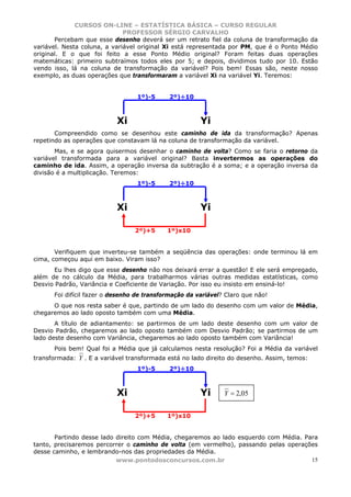 CURSOS ON-LINE – ESTATÍSTICA BÁSICA – CURSO REGULAR
                              PROFESSOR SÉRGIO CARVALHO
       Percebam que esse desenho deverá ser um retrato fiel da coluna de transformação da
variável. Nesta coluna, a variável original Xi está representada por PM, que é o Ponto Médio
original. E o que foi feito a esse Ponto Médio original? Foram feitas duas operações
matemáticas: primeiro subtraímos todos eles por 5; e depois, dividimos tudo por 10. Estão
vendo isso, lá na coluna de transformação da variável? Pois bem! Essas são, neste nosso
exemplo, as duas operações que transformaram a variável Xi na variável Yi. Teremos:


                                  1º)-5     2º)÷10



                           Xi                          Yi
       Compreendido como se desenhou este caminho de ida da transformação? Apenas
repetindo as operações que constavam lá na coluna de transformação da variável.
       Mas, e se agora quisermos desenhar o caminho de volta? Como se faria o retorno da
variável transformada para a variável original? Basta invertermos as operações do
caminho de ida. Assim, a operação inversa da subtração é a soma; e a operação inversa da
divisão é a multiplicação. Teremos:
                                  1º)-5     2º)÷10



                           Xi                          Yi

                                 2º)+5      1º)x10


       Verifiquem que inverteu-se também a seqüência das operações: onde terminou lá em
cima, começou aqui em baixo. Viram isso?
       Eu lhes digo que esse desenho não nos deixará errar a questão! E ele será empregado,
além de no cálculo da Média, para trabalharmos várias outras medidas estatísticas, como
Desvio Padrão, Variância e Coeficiente de Variação. Por isso eu insisto em ensiná-lo!
      Foi difícil fazer o desenho de transformação da variável? Claro que não!
      O que nos resta saber é que, partindo de um lado do desenho com um valor de Média,
chegaremos ao lado oposto também com uma Média.
       A título de adiantamento: se partirmos de um lado deste desenho com um valor de
Desvio Padrão, chegaremos ao lado oposto também com Desvio Padrão; se partirmos de um
lado deste desenho com Variância, chegaremos ao lado oposto também com Variância!
      Pois bem! Qual foi a Média que já calculamos nesta resolução? Foi a Média da variável
transformada: Y . E a variável transformada está no lado direito do desenho. Assim, temos:
                                  1º)-5     2º)÷10



                           Xi                          Yi      Y = 2,05


                                 2º)+5      1º)x10


       Partindo desse lado direito com Média, chegaremos ao lado esquerdo com Média. Para
tanto, precisaremos percorrer o caminho de volta (em vermelho), passando pelas operações
desse caminho, e lembrando-nos das propriedades da Média.
                           www.pontodosconcursos.com.br                                15
 