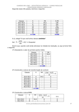 CURSOS ON-LINE – ESTATÍSTICA BÁSICA – CURSO REGULAR
                            PROFESSOR SÉRGIO CARVALHO
      Seguindo esses três passos, teremos o seguinte:




                Classes                  fi                  PM                fi.PM
               29,5-39,5                 4                  34,5                138
               39,5-49,5                 8                  44,5                356
               49,5-59,5                14                  54,5                763
               59,5-69,5                20                  64,5              1290
               69,5-79,5                26                  74,5              1937
               79,5-89,5                18                  84,5              1521
               89,5-99,5                10                  94,5                945
                                      n=100                                   6.950


      E aí, colega? O que você achou dessas continhas?
                  6950
      Daí:   X=        = 69,5   Resposta!
                  100
       Ocorre que, quando você ainda estivesse na metade da resolução, eu aqui já teria feito
o seguinte:
      1º) Descoberto o valor do primeiro ponto médio:
                                       Classes         fi           PM
                                      29,5-39,5       4            34,5
                                      39,5-49,5        8             .
                                      49,5-59,5       14             .
                                      59,5-69,5       20             .
                                      69,5-79,5       26             .
                                      79,5-89,5       18             .
                                      89,5-99,5       10             .
                                                    n=100


      2º) Construído a coluna de transformação da variável:
                           Classes            fi     PM         (PM − 34,5) = Yi
                                                                     10
                         29,5-39,5          4        34,5                 0
                         39,5-49,5          8          .                  1
                         49,5-59,5          14         .                  2
                         59,5-69,5          20         .                  3
                         69,5-79,5          26         .                  4
                         79,5-89,5          18         .                  5
                         89,5-99,5          10         .                  6
                                          n=100


      3º) Construído a coluna fi.Yi:
               Classes           fi        PM      (PM − 34,5) = Yi
                                                                               fi.Yi
                                                       10
              29,5-39,5          4        34,5              0                      0
              39,5-49,5          8          .               1                      8

                            www.pontodosconcursos.com.br                                   17
 