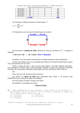 CURSOS ON-LINE – ESTATÍSTICA BÁSICA – CURSO REGULAR
                          PROFESSOR SÉRGIO CARVALHO
               49,5-59,5   14      .         2              28
               59,5-69,5   20      .         3              60
               69,5-79,5   26      .         4             104
               79,5-89,5   18      .         5              90
               89,5-99,5   10      .         6              60
                         n=100                             350


      4º) Calculado a Média da Variável Transformada:   Y
              350
         Y=       = 3,5
              100


      5º) Desenhado como se deu a transformação da variável:
                               1º)-34,5       2º)÷10



                          Xi                           Yi

                               2º)+34,5       1º)x10



       6º) Percorrido o caminho de volta, partindo do valor já calculado do   Y , e chegado à
resposta:
         3,5 x 10 = 35    e   35 + 34,5 = 69,5     Resposta!


      Acreditem: seu concorrente ainda estará na metade daquelas contas escabrosas!
      E tanto mais rápido será a sua resolução pelo método da variável transformada, quanto
mais você treiná-lo em sua casa!
       Tenha a certeza de que, a cada vez que você repetir o uso deste método alternativo,
sua resolução se tornará mais e mais acelerada! Chegará ao ponto de você ficar realmente
surpreso com sua própria velocidade! (Essa tabela acima foi extraída do AFRF 2002-2).
      Ok?
      Penso que por hoje já está de bom tamanho!
       Vou deixar um Dever de Casa bem caprichado para vocês, e na próxima aula
trabalharemos os conceitos de Moda e de Mediana.
      Um forte abraço a todos! E fiquem com Deus!
      Na seqüência, as questões do nosso...
                                    ... Dever de Casa


10.   (BANCO CENTRAL-94) Em certa empresa, o salário médio era de $90.000,00 e o
   desvio-padrão era de $10.000,00. Todos os salários receberam um aumento de
   10%. O salário médio passou a ser de:
   a) $ 90.000,00             d) $ 99.000,00
   b) $ 91.000,00             e) $ 100.000,00
   c) $ 95.000,00


(TTN-94) Considere a distribuição de freqüências transcrita a seguir:
                          www.pontodosconcursos.com.br                                     18
 