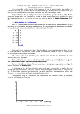 CURSOS ON-LINE – ESTATÍSTICA BÁSICA – CURSO REGULAR
                              PROFESSOR SÉRGIO CARVALHO
       Uma discussão existe acerca desta segunda forma de apresentação dos dados: há
autores que dizem que se trata de um tipo de Distribuição de Freqüências; outros dizem que
não! Ora, para efeito de concurso, essa discussão não nos interessa em nada!
      O que interessa é que você precisará saber trabalhar a questão de todo jeito! Assim,
para nós, aparecendo um conjunto na prova, e esse conjunto estando apresentado desta
forma que acabamos de ver acima, diremos que estamos diante de Dados Tabulados! E só!
Ok?
      3ª) Distribuição de Freqüências:
       Essa já é nossa velha conhecida! Na Distribuição de Freqüências, diferentemente do que
ocorre no rol e nos dados tabulados, os elementos do conjunto estarão agrupados em classes,
em vez de serem apresentados de forma individualizada! Exemplo:
          Xi       fi
       0 -- 10     3
      10 -- 20     4
      20 -- 30     3
      30 -- 40     2
      40 -- 50     1
                   n=13


      Essencialmente, o que diferencia a Distribuição de Freqüências das outras duas formas
de apresentação de um conjunto, vistas acima, é exatamente o fato de aqui, na Distribuição,
os dados estarem agrupados em classes!
       Já usamos uma aula anterior para estudar com minúcia os elementos de uma
Distribuição, não é verdade?
      Essencialmente, são essas as três formas mais usuais de apresentação de um conjunto:
Rol, Dados Tabulados e Distribuição de Freqüências.
       Porém, não são as únicas. Vamos aproveitar o ensejo para apresentar um tipo de
gráfico, chamado de Histograma!
       O Histograma é o gráfico estatístico que existe para representar os dados de uma
Distribuição de Freqüências. Relacione sempre: Histograma para Distribuição de Freqüências!
Ok? É muito fácil construir um Histograma. No eixo horizontal, anotaremos os limites das
classes; e no eixo vertical, as freqüências absolutas simples.
       Trabalhemos com a Distribuição de Freqüências do exemplo acima, e tentemos
construir o Histograma. Teremos:


          fi

          4

          3

          2

          1


               0    10    20    30     40      50   (Classes)

                           www.pontodosconcursos.com.br                                     2
 