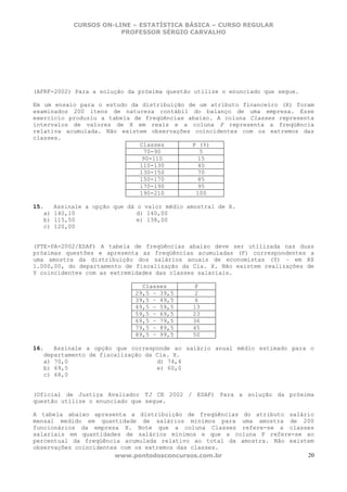 CURSOS ON-LINE – ESTATÍSTICA BÁSICA – CURSO REGULAR
                         PROFESSOR SÉRGIO CARVALHO




(AFRF-2002) Para a solução da próxima questão utilize o enunciado que segue.

Em um ensaio para o estudo da distribuição de um atributo financeiro (X) foram
examinados 200 itens de natureza contábil do balanço de uma empresa. Esse
exercício produziu a tabela de freqüências abaixo. A coluna Classes representa
intervalos de valores de X em reais e a coluna P representa a freqüência
relativa acumulada. Não existem observações coincidentes com os extremos das
classes.
                              Classes       P (%)
                                70-90          5
                               90-110         15
                              110-130         40
                              130-150         70
                              150-170         85
                              170-190         95
                              190-210        100

15.     Assinale a opção que dá o valor médio amostral de X.
   a)   140,10                  d) 140,00
   b)   115,50                  e) 138,00
   c)   120,00


(FTE-PA-2002/ESAF) A tabela de freqüências abaixo deve ser utilizada nas duas
próximas questões e apresenta as freqüências acumuladas (F) correspondentes a
uma amostra da distribuição dos salários anuais de economistas (Y) – em R$
1.000,00, do departamento de fiscalização da Cia. X. Não existem realizações de
Y coincidentes com as extremidades das classes salariais.

                                 Classes        F
                               29,5 – 39,5      2
                               39,5 – 49,5      6
                               49,5 – 59,5     13
                               59,5 – 69,5     23
                               69,5 – 79,5     36
                               79,5 – 89,5     45
                               89,5 – 99,5     50

16.   Assinale a opção que corresponde ao salário anual médio estimado para o
   departamento de fiscalização da Cia. X.
   a) 70,0                         d) 74,4
   b) 69,5                         e) 60,0
   c) 68,0


(Oficial de Justiça Avaliador TJ CE 2002 / ESAF) Para a solução da próxima
questão utilize o enunciado que segue.

A tabela abaixo apresenta a distribuição de freqüências do atributo salário
mensal medido em quantidade de salários mínimos para uma amostra de 200
funcionários da empresa X. Note que a coluna Classes refere-se a classes
salariais em quantidades de salários mínimos e que a coluna P refere-se ao
percentual da freqüência acumulada relativo ao total da amostra. Não existem
observações coincidentes com os extremos das classes.
                       www.pontodosconcursos.com.br                       20
 