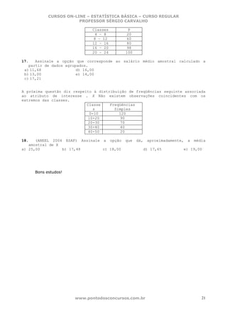 CURSOS ON-LINE – ESTATÍSTICA BÁSICA – CURSO REGULAR
                       PROFESSOR SÉRGIO CARVALHO

                              Classes        P
                               4 – 8         20
                               8 – 12        60
                              12 – 16        80
                              16 – 20        98
                              20 – 24       100

17.   Assinale a opção que corresponde ao salário médio amostral calculado a
   partir de dados agrupados.
 a) 11,68               d) 16,00
 b) 13,00               e) 14,00
 c) 17,21


A próxima questão diz respeito à distribuição de freqüências seguinte associada
ao atributo de interesse . X Não existem observações coincidentes com os
extremos das classes.
                            Classe    Freqüências
                               s        Simples
                             0-10         120
                            10-20         90
                            20-30         70
                            30-40         40
                            40-50         20

18.   (ANEEL 2004 ESAF) Assinale a opção    que   dá,    aproximadamente,   a   média
   amostral de X
a) 25,00         b) 17,48        c) 18,00               d) 17,65        e) 19,00




     Bons estudos!




                      www.pontodosconcursos.com.br                                 21
 