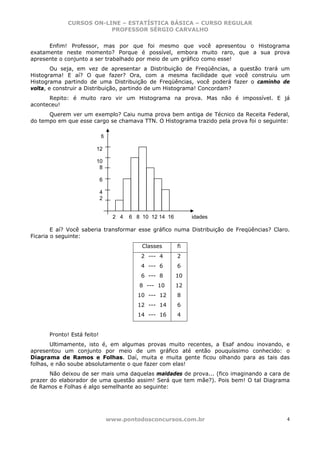 CURSOS ON-LINE – ESTATÍSTICA BÁSICA – CURSO REGULAR
                         PROFESSOR SÉRGIO CARVALHO


      Enfim! Professor, mas por que foi mesmo que você apresentou o Histograma
exatamente neste momento? Porque é possível, embora muito raro, que a sua prova
apresente o conjunto a ser trabalhado por meio de um gráfico como esse!
        Ou seja, em vez de apresentar a Distribuição de Freqüências, a questão trará um
Histograma! E aí? O que fazer? Ora, com a mesma facilidade que você construiu um
Histograma partindo de uma Distribuição de Freqüências, você poderá fazer o caminho de
volta, e construir a Distribuição, partindo de um Histograma! Concordam?
      Repito: é muito raro vir um Histograma na prova. Mas não é impossível. E já
aconteceu!
      Querem ver um exemplo? Caiu numa prova bem antiga de Técnico da Receita Federal,
do tempo em que esse cargo se chamava TTN. O Histograma trazido pela prova foi o seguinte:

                            fi

                        12

                        10
                         8

                            6

                            4
                            2


                                  2 4   6 8 10 12 14 16        idades

        E aí? Você saberia transformar esse gráfico numa Distribuição de Freqüências? Claro.
Ficaria o seguinte:
                                            Classes       fi
                                            2 --- 4       2
                                            4 --- 6       6
                                            6 --- 8       10
                                           8 --- 10       12
                                          10 --- 12       8
                                          12 --- 14       6
                                          14 --- 16       4


      Pronto! Está feito!
        Ultimamente, isto é, em algumas provas muito recentes, a Esaf andou inovando, e
apresentou um conjunto por meio de um gráfico até então pouquíssimo conhecido: o
Diagrama de Ramos e Folhas. Daí, muita e muita gente ficou olhando para as tais das
folhas, e não soube absolutamente o que fazer com elas!
       Não deixou de ser mais uma daquelas maldades de prova... (fico imaginando a cara de
prazer do elaborador de uma questão assim! Será que tem mãe?). Pois bem! O tal Diagrama
de Ramos e Folhas é algo semelhante ao seguinte:




                                 www.pontodosconcursos.com.br                              4
 
