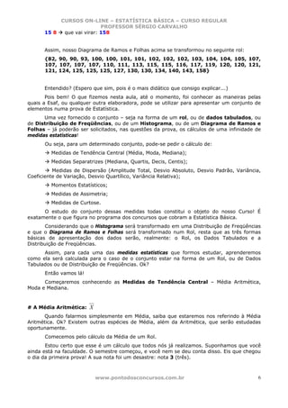 CURSOS ON-LINE – ESTATÍSTICA BÁSICA – CURSO REGULAR
                           PROFESSOR SÉRGIO CARVALHO
      15 8  que vai virar: 158


      Assim, nosso Diagrama de Ramos e Folhas acima se transformou no seguinte rol:
      {82, 90, 90, 93, 100, 100, 101, 101, 102, 102, 102, 103, 104, 104, 105, 107,
      107, 107, 107, 107, 110, 111, 113, 115, 115, 116, 117, 119, 120, 120, 121,
      121, 124, 125, 125, 125, 127, 130, 130, 134, 140, 143, 158}


      Entendido? (Espero que sim, pois é o mais didático que consigo explicar...)
       Pois bem! O que fizemos nesta aula, até o momento, foi conhecer as maneiras pelas
quais a Esaf, ou qualquer outra elaboradora, pode se utilizar para apresentar um conjunto de
elementos numa prova de Estatística.
      Uma vez fornecido o conjunto – seja na forma de um rol, ou de dados tabulados, ou
de Distribuição de Freqüências, ou de um Histograma, ou de um Diagrama de Ramos e
Folhas – já poderão ser solicitados, nas questões da prova, os cálculos de uma infinidade de
medidas estatísticas!
      Ou seja, para um determinado conjunto, pode-se pedir o cálculo de:
         Medidas de Tendência Central (Média, Moda, Mediana);
         Medidas Separatrizes (Mediana, Quartis, Decis, Centis);
          Medidas de Dispersão (Amplitude Total, Desvio Absoluto, Desvio Padrão, Variância,
Coeficiente de Variação, Desvio Quartílico, Variância Relativa);
         Momentos Estatísticos;
         Medidas de Assimetria;
         Medidas de Curtose.
      O estudo do conjunto dessas medidas todas constitui o objeto do nosso Curso! É
exatamente o que figura no programa dos concursos que cobram a Estatística Básica.
       Considerando que o Histograma será transformado em uma Distribuição de Freqüências
e que o Diagrama de Ramos e Folhas será transformado num Rol, resta que as três formas
básicas de apresentação dos dados serão, realmente: o Rol, os Dados Tabulados e a
Distribuição de Freqüências.
      Assim, para cada uma das medidas estatísticas que formos estudar, aprenderemos
como ela será calculada para o caso de o conjunto estar na forma de um Rol, ou de Dados
Tabulados ou de Distribuição de Freqüências. Ok?
      Então vamos lá!
      Começaremos conhecendo as Medidas de Tendência Central – Média Aritmética,
Moda e Mediana.



# A Média Aritmética:   X
      Quando falarmos simplesmente em Média, saiba que estaremos nos referindo à Média
Aritmética. Ok? Existem outras espécies de Média, além da Aritmética, que serão estudadas
oportunamente.
      Comecemos pelo cálculo da Média de um Rol.
       Estou certo que esse é um cálculo que todos nós já realizamos. Suponhamos que você
ainda está na faculdade. O semestre começou, e você nem se deu conta disso. Eis que chegou
o dia da primeira prova! A sua nota foi um desastre: nota 3 (três).



                            www.pontodosconcursos.com.br                                   6
 