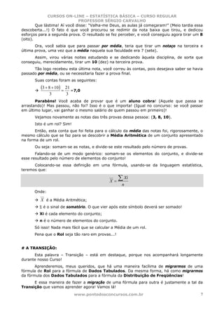 CURSOS ON-LINE – ESTATÍSTICA BÁSICA – CURSO REGULAR
                              PROFESSOR SÉRGIO CARVALHO
        Que lástima! Aí você disse: “Valha-me Deus, as aulas já começaram!” (Meio tardia essa
descoberta...!) O fato é que você procurou se redimir da nota baixa que tirou, e dedicou
esforços para a segunda prova. O resultado se fez perceber, e você conseguiu agora tirar um 8
(oito).
       Ora, você sabia que para passar por média, teria que tirar um notaço na terceira e
última prova, uma vez que a média naquela sua faculdade era 7 (sete).
      Assim, virou várias noites estudando e se dedicando àquela disciplina, de sorte que
conseguiu, merecidamente, tirar um 10 (dez) na terceira prova.
      Tão logo recebeu esta última nota, você correu às contas, pois desejava saber se havia
passado por média, ou se necessitaria fazer a prova final.
       Suas contas foram as seguintes:
          (3 + 8 + 10) = 21 =7,0
              3         3
       Parabéns! Você acaba de provar que é um aluno cobra! (Aquele que passa se
arrastando)! Mas passou, não foi? Isso é o que importa! (Igual no concurso: se você passar
em último lugar, vai ganhar o mesmo salário de quem passou em primeiro)!
       Vejamos novamente as notas das três provas dessa pessoa: (3, 8, 10).
       Isto é um rol? Sim!
       Então, esta conta que foi feita para o cálculo da média das notas foi, rigorosamente, o
mesmo cálculo que se faz para se descobrir a Média Aritmética de um conjunto apresentado
na forma de um rol.
       Ou seja: somam-se as notas, e divide-se este resultado pelo número de provas.
       Falando-se de um modo genérico: somam-se os elementos do conjunto, e divide-se
esse resultado pelo número de elementos do conjunto!
      Colocando-se essa definição em uma fórmula, usando-se da linguagem estatística,
teremos que:

                                             X=
                                                   ∑ Xi
                                                    n
      Onde:

          X é a Média Aritmética;
         Σ é o sinal de somatório. O que vier após este símbolo deverá ser somado!
         Xi é cada elemento do conjunto;
         n é o número de elementos do conjunto.
      Só isso! Nada mais fácil que se calcular a Média de um rol.
      Pena que o Rol seja tão raro em provas...!


# A TRANSIÇÃO:
      Esta palavra – Transição – está em destaque, porque nos acompanhará longamente
durante nosso Curso!
       Aprenderemos, meus queridos, que há uma maneira facílima de migrarmos de uma
fórmula de Rol para a fórmula de Dados Tabulados. Da mesma forma, há como migrarmos
da fórmula dos Dados Tabulados para a fórmula da Distribuição de Freqüências!
      E essa maneira de fazer a migração de uma fórmula para outra é justamente a tal da
Transição que vamos aprender agora! Vamos lá!
                             www.pontodosconcursos.com.br                                    7
 