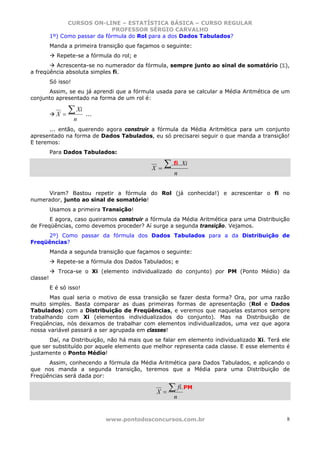 CURSOS ON-LINE – ESTATÍSTICA BÁSICA – CURSO REGULAR
                               PROFESSOR SÉRGIO CARVALHO
          1º) Como passar da fórmula do Rol para a dos Dados Tabulados?
          Manda a primeira transição que façamos o seguinte:
            Repete-se a fórmula do rol; e
         Acrescenta-se no numerador da fórmula, sempre junto ao sinal de somatório (Σ),
a freqüência absoluta simples fi.
          Só isso!
      Assim, se eu já aprendi que a fórmula usada para se calcular a Média Aritmética de um
conjunto apresentado na forma de um rol é:


            X=
                 ∑ Xi    ...
                     n
       ... então, querendo agora construir a fórmula da Média Aritmética para um conjunto
apresentado na forma de Dados Tabulados, eu só precisarei seguir o que manda a transição!
E teremos:
          Para Dados Tabulados:

                                             X =   ∑ ......Xi
                                                      fi
                                                       n


     Viram? Bastou repetir a fórmula do Rol (já conhecida!) e acrescentar o fi no
numerador, junto ao sinal de somatório!
          Usamos a primeira Transição!
       E agora, caso queiramos construir a fórmula da Média Aritmética para uma Distribuição
de Freqüências, como devemos proceder? Aí surge a segunda transição. Vejamos.
     2º) Como passar da fórmula dos Dados Tabulados para a da Distribuição de
Freqüências?
          Manda a segunda transição que façamos o seguinte:
            Repete-se a fórmula dos Dados Tabulados; e
             Troca-se o Xi (elemento individualizado do conjunto) por PM (Ponto Médio) da
classe!
          E é só isso!
       Mas qual seria o motivo de essa transição se fazer desta forma? Ora, por uma razão
muito simples. Basta comparar as duas primeiras formas de apresentação (Rol e Dados
Tabulados) com a Distribuição de Freqüências, e veremos que naquelas estamos sempre
trabalhando com Xi (elementos individualizados do conjunto). Mas na Distribuição de
Freqüências, nós deixamos de trabalhar com elementos individualizados, uma vez que agora
nossa variável passará a ser agrupada em classes!
      Daí, na Distribuição, não há mais que se falar em elemento individualizado Xi. Terá ele
que ser substituído por aquele elemento que melhor representa cada classe. E esse elemento é
justamente o Ponto Médio!
      Assim, conhecendo a fórmula da Média Aritmética para Dados Tabulados, e aplicando o
que nos manda a segunda transição, teremos que a Média para uma Distribuição de
Freqüências será dada por:

                                               X=
                                                    ∑ fi. PM
                                                       n


                               www.pontodosconcursos.com.br                                 8
 