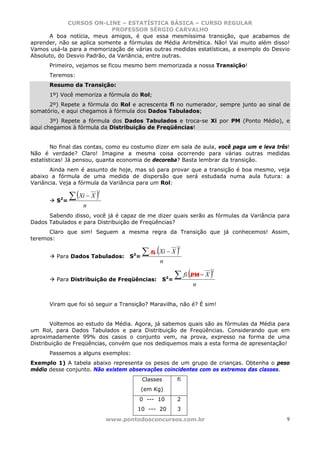 CURSOS ON-LINE – ESTATÍSTICA BÁSICA – CURSO REGULAR
                             PROFESSOR SÉRGIO CARVALHO
      A boa notícia, meus amigos, é que essa mesmíssima transição, que acabamos de
aprender, não se aplica somente a fórmulas de Média Aritmética. Não! Vai muito além disso!
Vamos usá-la para a memorização de várias outras medidas estatísticas, a exemplo do Desvio
Absoluto, do Desvio Padrão, da Variância, entre outras.
      Primeiro, vejamos se ficou mesmo bem memorizada a nossa Transição!
      Teremos:
      Resumo da Transição:
      1º) Você memoriza a fórmula do Rol;
      2º) Repete a fórmula do Rol e acrescenta fi no numerador, sempre junto ao sinal de
somatório, e aqui chegamos à fórmula dos Dados Tabulados;
       3º) Repete a fórmula dos Dados Tabulados e troca-se Xi por PM (Ponto Médio), e
aqui chegamos à fórmula da Distribuição de Freqüências!


        No final das contas, como eu costumo dizer em sala de aula, você paga um e leva três!
Não é verdade? Claro! Imagine a mesma coisa ocorrendo para várias outras medidas
estatísticas! Já pensou, quanta economia de decoreba? Basta lembrar da transição.
       Ainda nem é assunto de hoje, mas só para provar que a transição é boa mesmo, veja
abaixo a fórmula de uma medida de dispersão que será estudada numa aula futura: a
Variância. Veja a fórmula da Variância para um Rol:

             ∑ (Xi − X )
                        2
          2
         S =
                  n
      Sabendo disso, você já é capaz de me dizer quais serão as fórmulas da Variância para
Dados Tabulados e para Distribuição de Freqüências?
      Claro que sim! Seguem a mesma regra da Transição que já conhecemos! Assim,
teremos:

                                       ∑ .....(Xi − X )
                                                          2
                                    2     fi
         Para Dados Tabulados:     S =
                                               n

                                                       ∑ fi.(...... − X )
                                                                        2
                                                    2
                                                              PM
         Para Distribuição de Freqüências:         S =
                                                                n


      Viram que foi só seguir a Transição? Maravilha, não é? É sim!


       Voltemos ao estudo da Média. Agora, já sabemos quais são as fórmulas da Média para
um Rol, para Dados Tabulados e para Distribuição de Freqüências. Considerando que em
aproximadamente 99% dos casos o conjunto vem, na prova, expresso na forma de uma
Distribuição de Freqüências, convém que nos dediquemos mais a esta forma de apresentação!
      Passemos a alguns exemplos:
Exemplo 1) A tabela abaixo representa os pesos de um grupo de crianças. Obtenha o peso
médio desse conjunto. Não existem observações coincidentes com os extremos das classes.
                                         Classes         fi
                                        (em Kg)
                                        0 --- 10         2
                                        10 --- 20        3
                            www.pontodosconcursos.com.br                                    9
 