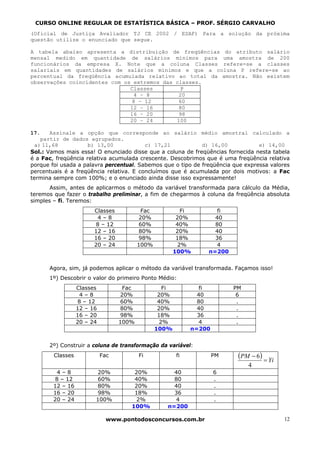 CURSO ONLINE REGULAR DE ESTATÍSTICA BÁSICA – PROF. SÉRGIO CARVALHO
(Oficial de Justiça Avaliador TJ CE 2002 / ESAF) Para a solução da próxima
questão utilize o enunciado que segue.

A tabela abaixo apresenta a distribuição de freqüências do atributo salário
mensal medido em quantidade de salários mínimos para uma amostra de 200
funcionários da empresa X. Note que a coluna Classes refere-se a classes
salariais em quantidades de salários mínimos e que a coluna P refere-se ao
percentual da freqüência acumulada relativo ao total da amostra. Não existem
observações coincidentes com os extremos das classes.
                               Classes         P
                                4 – 8         20
                                8 – 12        60
                               12 – 16        80
                               16 – 20        98
                               20 – 24       100

17.    Assinale a opção que corresponde ao salário médio amostral calculado a
    partir de dados agrupados.
  a) 11,68           b) 13,00            c) 17,21            d) 16,00            e) 14,00
Sol.: Vamos mais essa! O enunciado disse que a coluna de freqüências fornecida nesta tabela
é a Fac, freqüência relativa acumulada crescente. Descobrimos que é uma freqüência relativa
porque foi usada a palavra percentual. Sabemos que o tipo de freqüência que expressa valores
percentuais é a freqüência relativa. E concluímos que é acumulada por dois motivos: a Fac
termina sempre com 100%; e o enunciado ainda disse isso expressamente!
       Assim, antes de aplicarmos o método da variável transformada para cálculo da Média,
teremos que fazer o trabalho preliminar, a fim de chegarmos à coluna da freqüência absoluta
simples – fi. Teremos:
                        Classes           Fac              Fi       fi
                         4–8             20%             20%       40
                        8 – 12           60%             40%       80
                        12 – 16          80%             20%       40
                        16 – 20          98%             18%       36
                        20 – 24          100%             2%        4
                                                        100%     n=200


      Agora, sim, já podemos aplicar o método da variável transformada. Façamos isso!
      1º) Descobrir o valor do primeiro Ponto Médio:
                  Classes          Fac             Fi           fi        PM
                   4–8            20%            20%           40          6
                  8 – 12          60%            40%           80          .
                  12 – 16         80%            20%           40          .
                  16 – 20         98%            18%           36          .
                  20 – 24         100%            2%            4          .
                                                100%         n=200


      2º) Construir a coluna de transformação da variável:
        Classes             Fac          Fi             fi           PM    (PM − 6) = Yi
                                                                               4
         4–8            20%           20%            40              6
        8 – 12          60%           40%            80              .
        12 – 16         80%           20%            40              .
        16 – 20         98%           18%            36              .
        20 – 24         100%           2%             4              .
                                     100%          n=200

                              www.pontodosconcursos.com.br                                 12
 