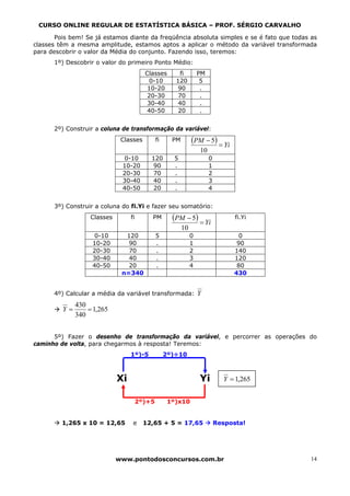 CURSO ONLINE REGULAR DE ESTATÍSTICA BÁSICA – PROF. SÉRGIO CARVALHO

       Pois bem! Se já estamos diante da freqüência absoluta simples e se é fato que todas as
classes têm a mesma amplitude, estamos aptos a aplicar o método da variável transformada
para descobrir o valor da Média do conjunto. Fazendo isso, teremos:
      1º) Descobrir o valor do primeiro Ponto Médio:
                                         Classes         fi         PM
                                          0-10         120           5
                                          10-20         90           .
                                          20-30         70           .
                                          30-40         40           .
                                          40-50         20           .


      2º) Construir a coluna de transformação da variável:
                              Classes          fi     PM        (PM − 5) = Yi
                                                                    10
                              0-10         120        5                  0
                              10-20         90        .                  1
                              20-30         70        .                  2
                              30-40         40        .                  3
                              40-50         20        .                  4


      3º) Construir a coluna do fi.Yi e fazer seu somatório:
                   Classes        fi       PM         (PM − 5) = Yi                fi.Yi
                                                           10
                   0-10        120             5                0                  0
                   10-20        90             .                1                  90
                   20-30        70             .                2                 140
                   30-40        40             .                3                 120
                   40-50        20             .                4                  80
                              n=340                                               430


      4º) Calcular a média da variável transformada:                Y
              430
         Y=       = 1,265
              340


      5º) Fazer o desenho de transformação da variável, e percorrer as operações do
caminho de volta, para chegarmos à resposta! Teremos:
                                  1º)-5             2º)÷10



                             Xi                                     Yi         Y = 1,265


                                       2º)+5         1º)x10


         1,265 x 10 = 12,65        e     12,65 + 5 = 17,65                   Resposta!




                             www.pontodosconcursos.com.br                                  14
 