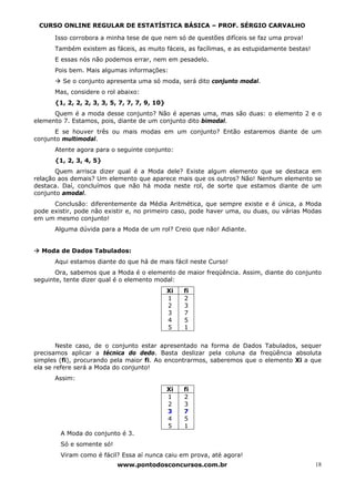 CURSO ONLINE REGULAR DE ESTATÍSTICA BÁSICA – PROF. SÉRGIO CARVALHO

      Isso corrobora a minha tese de que nem só de questões difíceis se faz uma prova!
      Também existem as fáceis, as muito fáceis, as facílimas, e as estupidamente bestas!
      E essas nós não podemos errar, nem em pesadelo.
      Pois bem. Mais algumas informações:
         Se o conjunto apresenta uma só moda, será dito conjunto modal.
      Mas, considere o rol abaixo:
      {1, 2, 2, 2, 3, 3, 5, 7, 7, 7, 9, 10}
      Quem é a moda desse conjunto? Não é apenas uma, mas são duas: o elemento 2 e o
elemento 7. Estamos, pois, diante de um conjunto dito bimodal.
      E se houver três ou mais modas em um conjunto? Então estaremos diante de um
conjunto multimodal.
      Atente agora para o seguinte conjunto:
      {1, 2, 3, 4, 5}
       Quem arrisca dizer qual é a Moda dele? Existe algum elemento que se destaca em
relação aos demais? Um elemento que aparece mais que os outros? Não! Nenhum elemento se
destaca. Daí, concluímos que não há moda neste rol, de sorte que estamos diante de um
conjunto amodal.
      Conclusão: diferentemente da Média Aritmética, que sempre existe e é única, a Moda
pode existir, pode não existir e, no primeiro caso, pode haver uma, ou duas, ou várias Modas
em um mesmo conjunto!
      Alguma dúvida para a Moda de um rol? Creio que não! Adiante.


  Moda de Dados Tabulados:
      Aqui estamos diante do que há de mais fácil neste Curso!
       Ora, sabemos que a Moda é o elemento de maior freqüência. Assim, diante do conjunto
seguinte, tente dizer qual é o elemento modal:
                                              Xi   fi
                                              1    2
                                              2    3
                                              3    7
                                              4    5
                                              5    1


        Neste caso, de o conjunto estar apresentado na forma de Dados Tabulados, sequer
precisamos aplicar a técnica do dedo. Basta deslizar pela coluna da freqüência absoluta
simples (fi), procurando pela maior fi. Ao encontrarmos, saberemos que o elemento Xi a que
ela se refere será a Moda do conjunto!
      Assim:
                                              Xi   fi
                                              1    2
                                              2    3
                                              3    7
                                              4    5
                                              5    1
        A Moda do conjunto é 3.
        Só e somente só!
        Viram como é fácil? Essa aí nunca caiu em prova, até agora!
                           www.pontodosconcursos.com.br                                     18
 